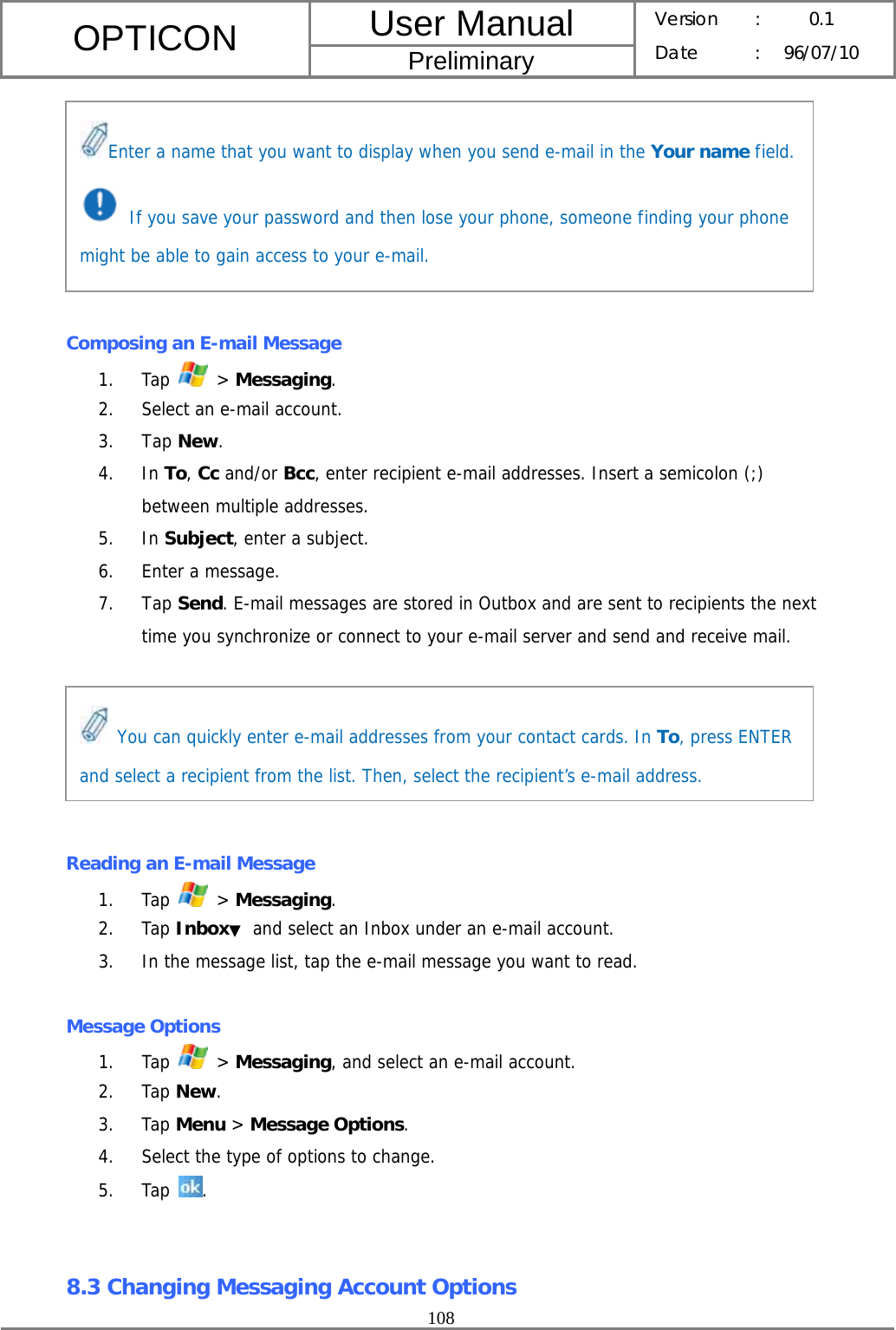 User Manual OPTICON Preliminary Version :  0.1 Date : 96/07/10  108         Composing an E-mail Message 1. Tap   &gt; Messaging. 2. Select an e-mail account. 3. Tap New. 4. In To, Cc and/or Bcc, enter recipient e-mail addresses. Insert a semicolon (;) between multiple addresses. 5. In Subject, enter a subject. 6. Enter a message. 7. Tap Send. E-mail messages are stored in Outbox and are sent to recipients the next time you synchronize or connect to your e-mail server and send and receive mail.       Reading an E-mail Message 1. Tap   &gt; Messaging. 2. Tap Inbox▼ and select an Inbox under an e-mail account. 3. In the message list, tap the e-mail message you want to read.  Message Options 1. Tap   &gt; Messaging, and select an e-mail account. 2. Tap New. 3. Tap Menu &gt; Message Options. 4. Select the type of options to change. 5. Tap  .   8.3 Changing Messaging Account Options Enter a name that you want to display when you send e-mail in the Your name field.  If you save your password and then lose your phone, someone finding your phone might be able to gain access to your e-mail.  You can quickly enter e-mail addresses from your contact cards. In To, press ENTER and select a recipient from the list. Then, select the recipient’s e-mail address. 