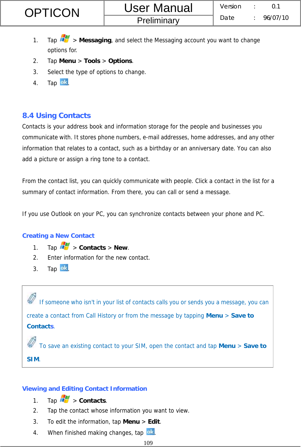 User Manual OPTICON Preliminary Version :  0.1 Date : 96/07/10  109  1. Tap   &gt; Messaging, and select the Messaging account you want to change options for. 2. Tap Menu &gt; Tools &gt; Options. 3. Select the type of options to change. 4. Tap  .   8.4 Using Contacts Contacts is your address book and information storage for the people and businesses you communicate with. It stores phone numbers, e-mail addresses, home addresses, and any other information that relates to a contact, such as a birthday or an anniversary date. You can also add a picture or assign a ring tone to a contact.  From the contact list, you can quickly communicate with people. Click a contact in the list for a summary of contact information. From there, you can call or send a message.  If you use Outlook on your PC, you can synchronize contacts between your phone and PC.  Creating a New Contact 1. Tap   &gt; Contacts &gt; New. 2. Enter information for the new contact. 3. Tap  .           Viewing and Editing Contact Information 1. Tap   &gt; Contacts. 2. Tap the contact whose information you want to view. 3. To edit the information, tap Menu &gt; Edit. 4. When finished making changes, tap  .   If someone who isn&apos;t in your list of contacts calls you or sends you a message, you can create a contact from Call History or from the message by tapping Menu &gt; Save to Contacts.  To save an existing contact to your SIM, open the contact and tap Menu &gt; Save to SIM. 