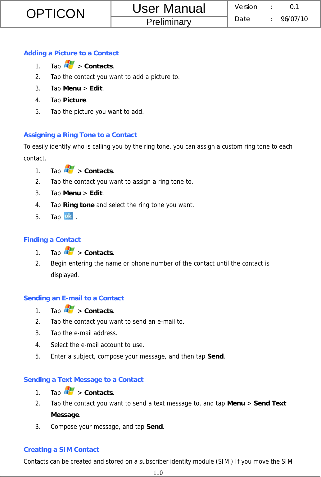 User Manual OPTICON Preliminary Version :  0.1 Date : 96/07/10  110   Adding a Picture to a Contact 1. Tap   &gt; Contacts. 2. Tap the contact you want to add a picture to. 3. Tap Menu &gt; Edit. 4. Tap Picture. 5. Tap the picture you want to add.  Assigning a Ring Tone to a Contact To easily identify who is calling you by the ring tone, you can assign a custom ring tone to each contact. 1. Tap   &gt; Contacts. 2. Tap the contact you want to assign a ring tone to.  3. Tap Menu &gt; Edit.  4. Tap Ring tone and select the ring tone you want.  5. Tap   .  Finding a Contact 1. Tap   &gt; Contacts. 2. Begin entering the name or phone number of the contact until the contact is displayed.  Sending an E-mail to a Contact 1. Tap   &gt; Contacts. 2. Tap the contact you want to send an e-mail to. 3. Tap the e-mail address. 4. Select the e-mail account to use. 5. Enter a subject, compose your message, and then tap Send.  Sending a Text Message to a Contact 1. Tap   &gt; Contacts. 2. Tap the contact you want to send a text message to, and tap Menu &gt; Send Text Message. 3. Compose your message, and tap Send.  Creating a SIM Contact Contacts can be created and stored on a subscriber identity module (SIM.) If you move the SIM 