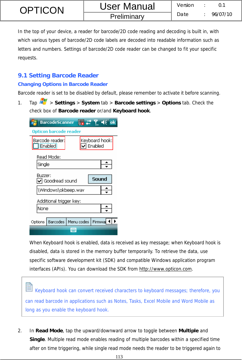 User Manual OPTICON Preliminary Version :  0.1 Date : 96/07/10  113  In the top of your device, a reader for barcode/2D code reading and decoding is built in, with which various types of barcode/2D code labels are decoded into readable information such as letters and numbers. Settings of barcode/2D code reader can be changed to fit your specific requests.  9.1 Setting Barcode Reader Changing Options in Barcode Reader Barcode reader is set to be disabled by default, please remember to activate it before scanning.  1. Tap   &gt; Settings &gt; System tab &gt; Barcode settings &gt; Options tab. Check the check box of Barcode reader or/and Keyboard hook.  When Keyboard hook is enabled, data is received as key message; when Keyboard hook is disabled, data is stored in the memory buffer temporarily. To retrieve the data, use specific software development kit (SDK) and compatible Windows application program interfaces (APIs). You can download the SDK from http://www.opticon.com.       2. In Read Mode, tap the upward/downward arrow to toggle between Multiple and Single. Multiple read mode enables reading of multiple barcodes within a specified time after on time triggering, while single read mode needs the reader to be triggered again to  Keyboard hook can convert received characters to keyboard messages; therefore, you can read barcode in applications such as Notes, Tasks, Excel Mobile and Word Mobile as long as you enable the keyboard hook. 