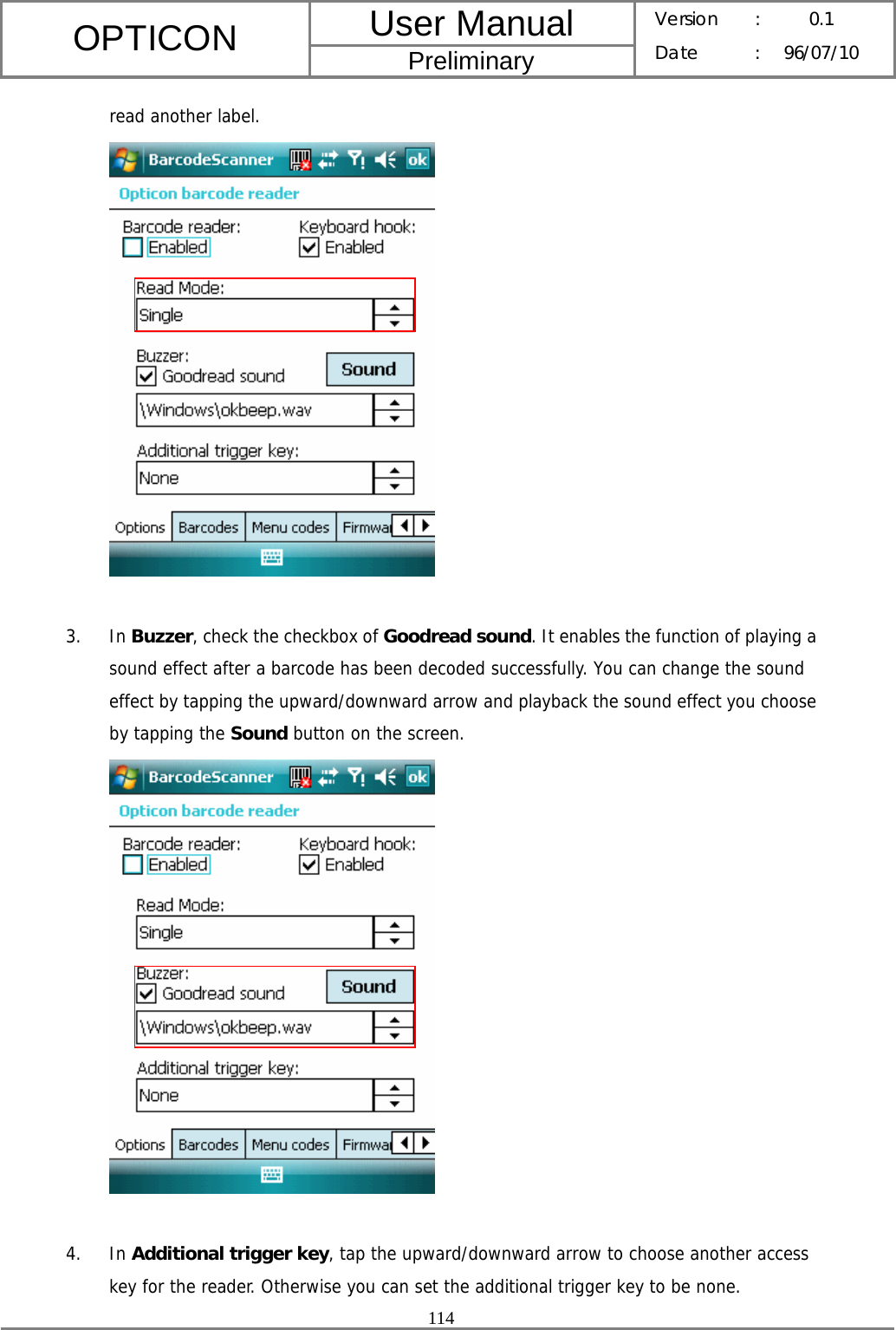 User Manual OPTICON Preliminary Version :  0.1 Date : 96/07/10  114  read another label.   3. In Buzzer, check the checkbox of Goodread sound. It enables the function of playing a sound effect after a barcode has been decoded successfully. You can change the sound effect by tapping the upward/downward arrow and playback the sound effect you choose by tapping the Sound button on the screen.   4. In Additional trigger key, tap the upward/downward arrow to choose another access key for the reader. Otherwise you can set the additional trigger key to be none. 