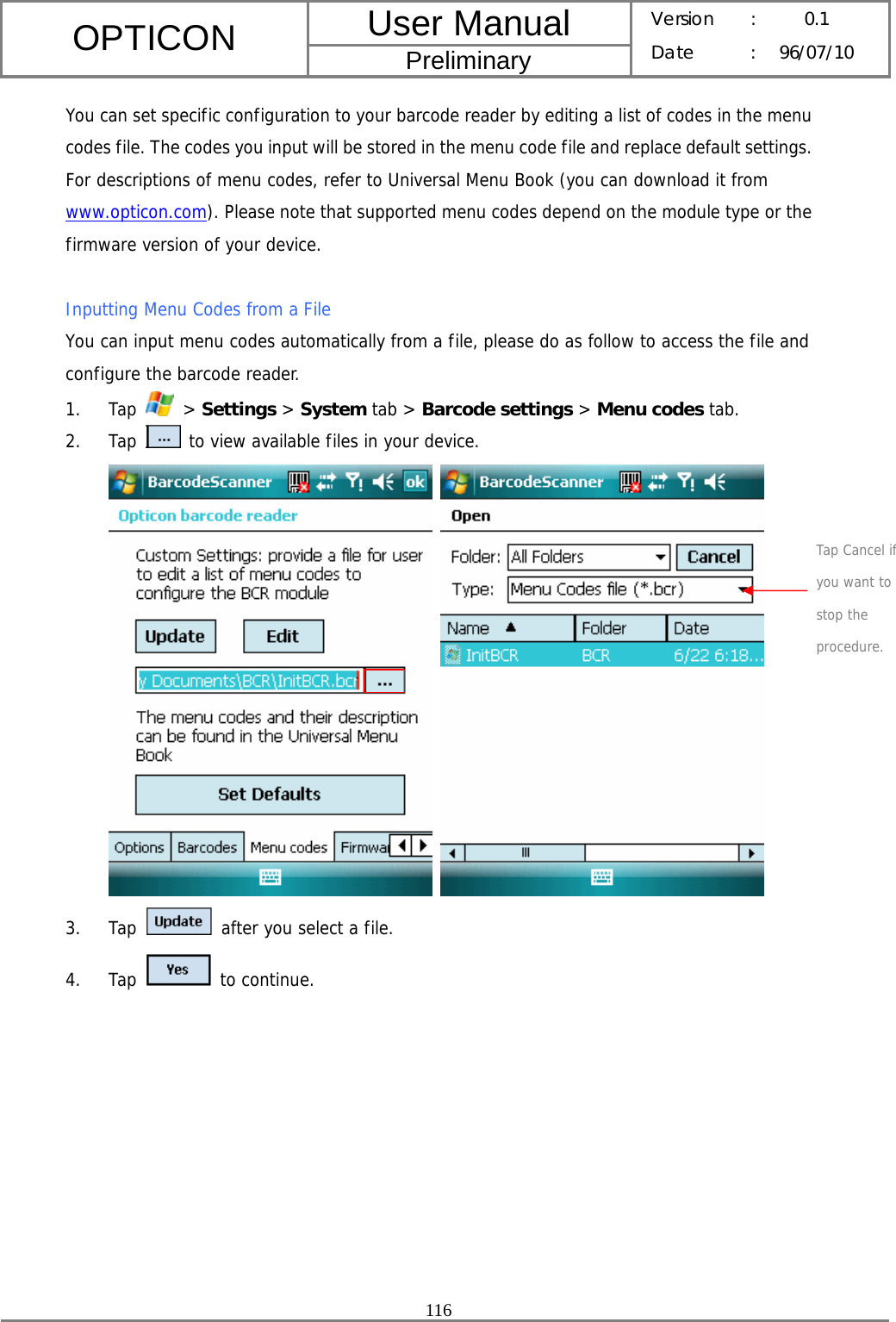 User Manual OPTICON Preliminary Version :  0.1 Date : 96/07/10  116  You can set specific configuration to your barcode reader by editing a list of codes in the menu codes file. The codes you input will be stored in the menu code file and replace default settings. For descriptions of menu codes, refer to Universal Menu Book (you can download it from www.opticon.com). Please note that supported menu codes depend on the module type or the firmware version of your device.  Inputting Menu Codes from a File You can input menu codes automatically from a file, please do as follow to access the file and configure the barcode reader. 1. Tap   &gt; Settings &gt; System tab &gt; Barcode settings &gt; Menu codes tab. 2. Tap   to view available files in your device.    3. Tap   after you select a file. 4. Tap   to continue. Tap Cancel if you want to stop the procedure. 