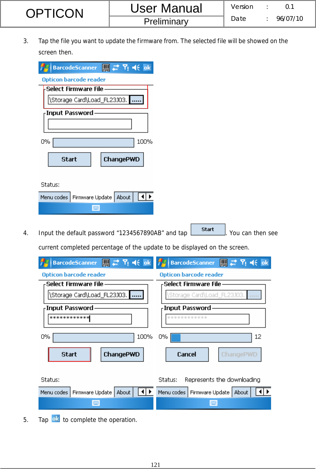 User Manual OPTICON Preliminary Version :  0.1 Date : 96/07/10  121  3. Tap the file you want to update the firmware from. The selected file will be showed on the screen then.  4. Input the default password “1234567890AB” and tap  . You can then see current completed percentage of the update to be displayed on the screen.    5. Tap   to complete the operation. 