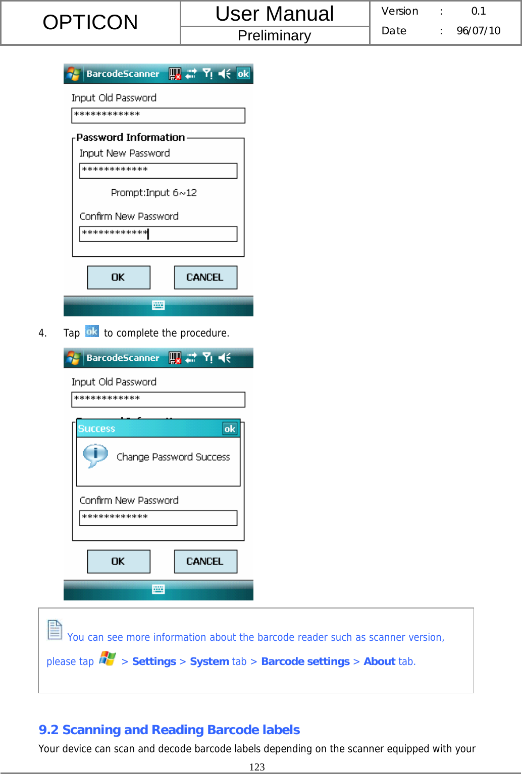 User Manual OPTICON Preliminary Version :  0.1 Date : 96/07/10  123   4. Tap   to complete the procedure.        9.2 Scanning and Reading Barcode labels Your device can scan and decode barcode labels depending on the scanner equipped with your  You can see more information about the barcode reader such as scanner version, please tap   &gt; Settings &gt; System tab &gt; Barcode settings &gt; About tab.  