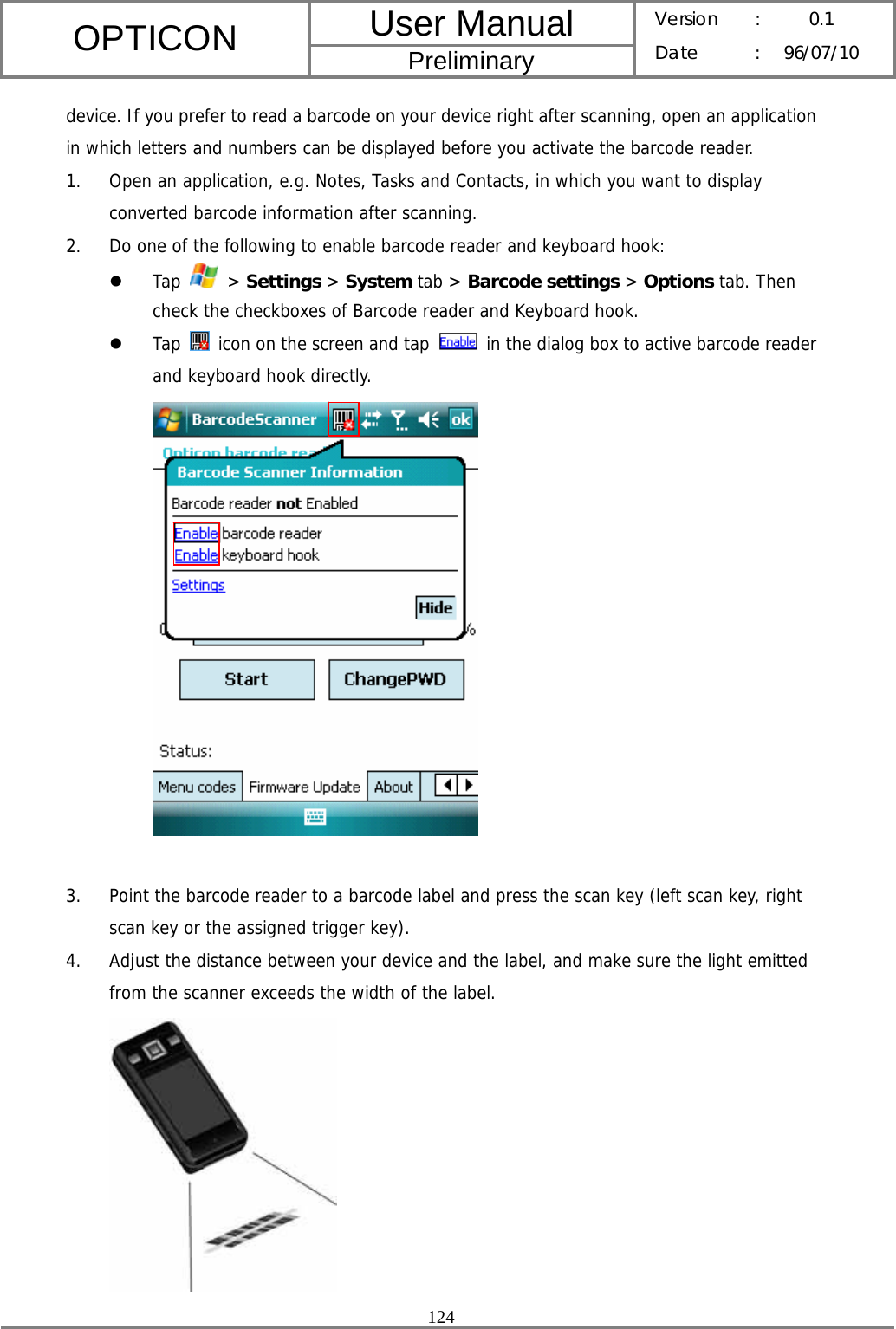 User Manual OPTICON Preliminary Version :  0.1 Date : 96/07/10  124  device. If you prefer to read a barcode on your device right after scanning, open an application in which letters and numbers can be displayed before you activate the barcode reader. 1. Open an application, e.g. Notes, Tasks and Contacts, in which you want to display converted barcode information after scanning. 2. Do one of the following to enable barcode reader and keyboard hook: z Tap   &gt; Settings &gt; System tab &gt; Barcode settings &gt; Options tab. Then check the checkboxes of Barcode reader and Keyboard hook. z Tap   icon on the screen and tap    in the dialog box to active barcode reader and keyboard hook directly.   3. Point the barcode reader to a barcode label and press the scan key (left scan key, right scan key or the assigned trigger key). 4. Adjust the distance between your device and the label, and make sure the light emitted from the scanner exceeds the width of the label.  