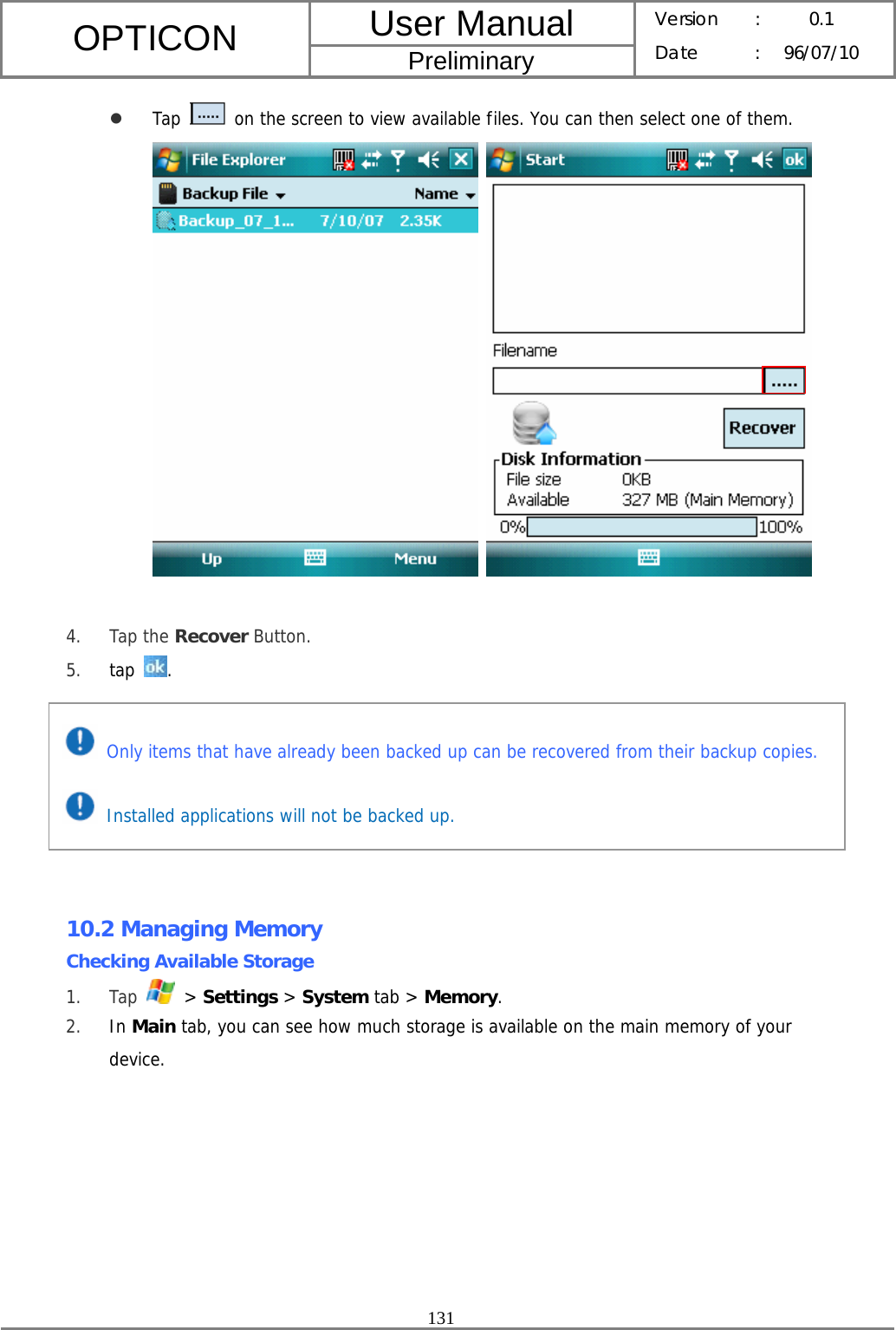 User Manual OPTICON Preliminary Version :  0.1 Date : 96/07/10  131  z Tap   on the screen to view available files. You can then select one of them.     4. Tap the Recover Button. 5. tap  .        10.2 Managing Memory Checking Available Storage 1. Tap   &gt; Settings &gt; System tab &gt; Memory. 2. In Main tab, you can see how much storage is available on the main memory of your device.  Only items that have already been backed up can be recovered from their backup copies.  Installed applications will not be backed up. 