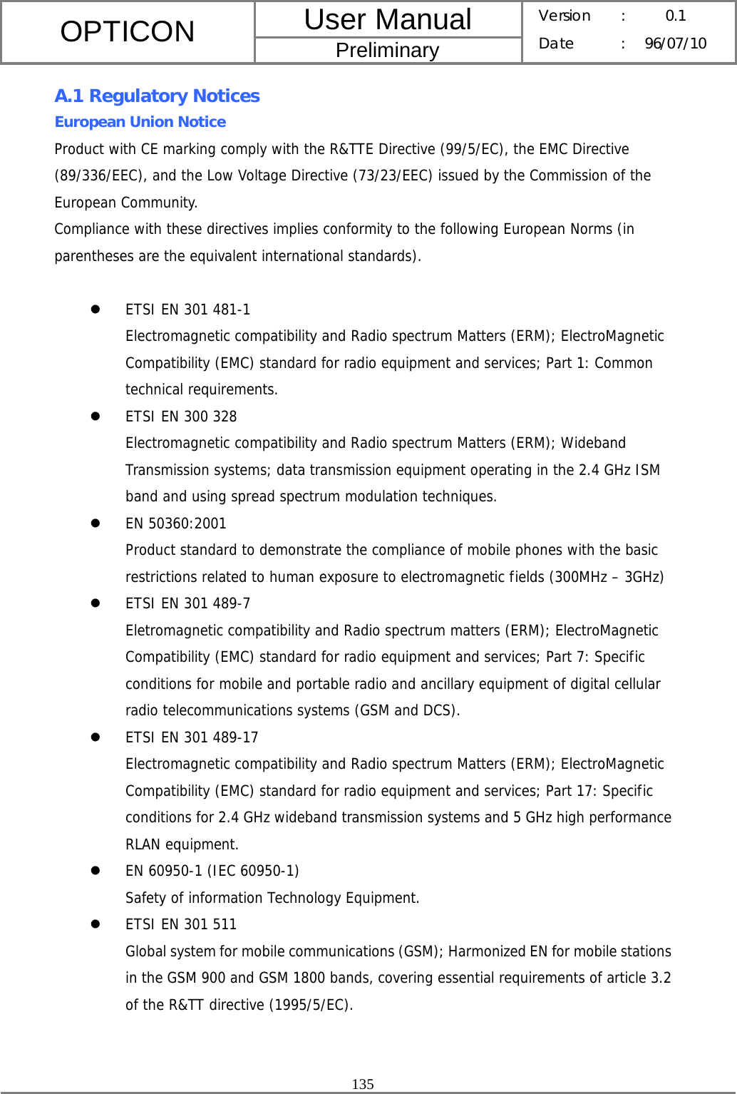 User Manual OPTICON Preliminary Version :  0.1 Date : 96/07/10  135  A.1 Regulatory Notices European Union Notice Product with CE marking comply with the R&amp;TTE Directive (99/5/EC), the EMC Directive (89/336/EEC), and the Low Voltage Directive (73/23/EEC) issued by the Commission of the European Community. Compliance with these directives implies conformity to the following European Norms (in parentheses are the equivalent international standards).  z ETSI EN 301 481-1 Electromagnetic compatibility and Radio spectrum Matters (ERM); ElectroMagnetic Compatibility (EMC) standard for radio equipment and services; Part 1: Common technical requirements. z ETSI EN 300 328 Electromagnetic compatibility and Radio spectrum Matters (ERM); Wideband Transmission systems; data transmission equipment operating in the 2.4 GHz ISM band and using spread spectrum modulation techniques. z EN 50360:2001 Product standard to demonstrate the compliance of mobile phones with the basic restrictions related to human exposure to electromagnetic fields (300MHz – 3GHz) z ETSI EN 301 489-7 Eletromagnetic compatibility and Radio spectrum matters (ERM); ElectroMagnetic Compatibility (EMC) standard for radio equipment and services; Part 7: Specific conditions for mobile and portable radio and ancillary equipment of digital cellular radio telecommunications systems (GSM and DCS). z ETSI EN 301 489-17 Electromagnetic compatibility and Radio spectrum Matters (ERM); ElectroMagnetic Compatibility (EMC) standard for radio equipment and services; Part 17: Specific conditions for 2.4 GHz wideband transmission systems and 5 GHz high performance RLAN equipment. z EN 60950-1 (IEC 60950-1) Safety of information Technology Equipment. z ETSI EN 301 511 Global system for mobile communications (GSM); Harmonized EN for mobile stations in the GSM 900 and GSM 1800 bands, covering essential requirements of article 3.2 of the R&amp;TT directive (1995/5/EC).   