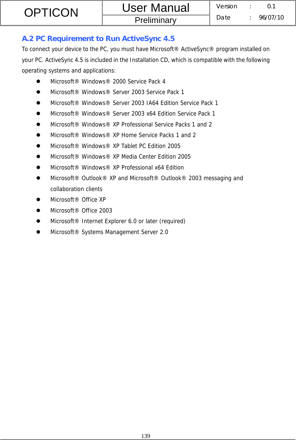 User Manual OPTICON Preliminary Version :  0.1 Date : 96/07/10  139  A.2 PC Requirement to Run ActiveSync 4.5 To connect your device to the PC, you must have Microsoft® ActiveSync® program installed on your PC. ActiveSync 4.5 is included in the Installation CD, which is compatible with the following operating systems and applications:  z Microsoft® Windows® 2000 Service Pack 4 z Microsoft® Windows® Server 2003 Service Pack 1 z Microsoft® Windows® Server 2003 IA64 Edition Service Pack 1 z Microsoft® Windows® Server 2003 x64 Edition Service Pack 1 z Microsoft® Windows® XP Professional Service Packs 1 and 2 z Microsoft® Windows® XP Home Service Packs 1 and 2 z Microsoft® Windows® XP Tablet PC Edition 2005 z Microsoft® Windows® XP Media Center Edition 2005 z Microsoft® Windows® XP Professional x64 Edition z Microsoft® Outlook® XP and Microsoft® Outlook® 2003 messaging and collaboration clients z Microsoft® Office XP z Microsoft® Office 2003 z Microsoft® Internet Explorer 6.0 or later (required) z Microsoft® Systems Management Server 2.0  