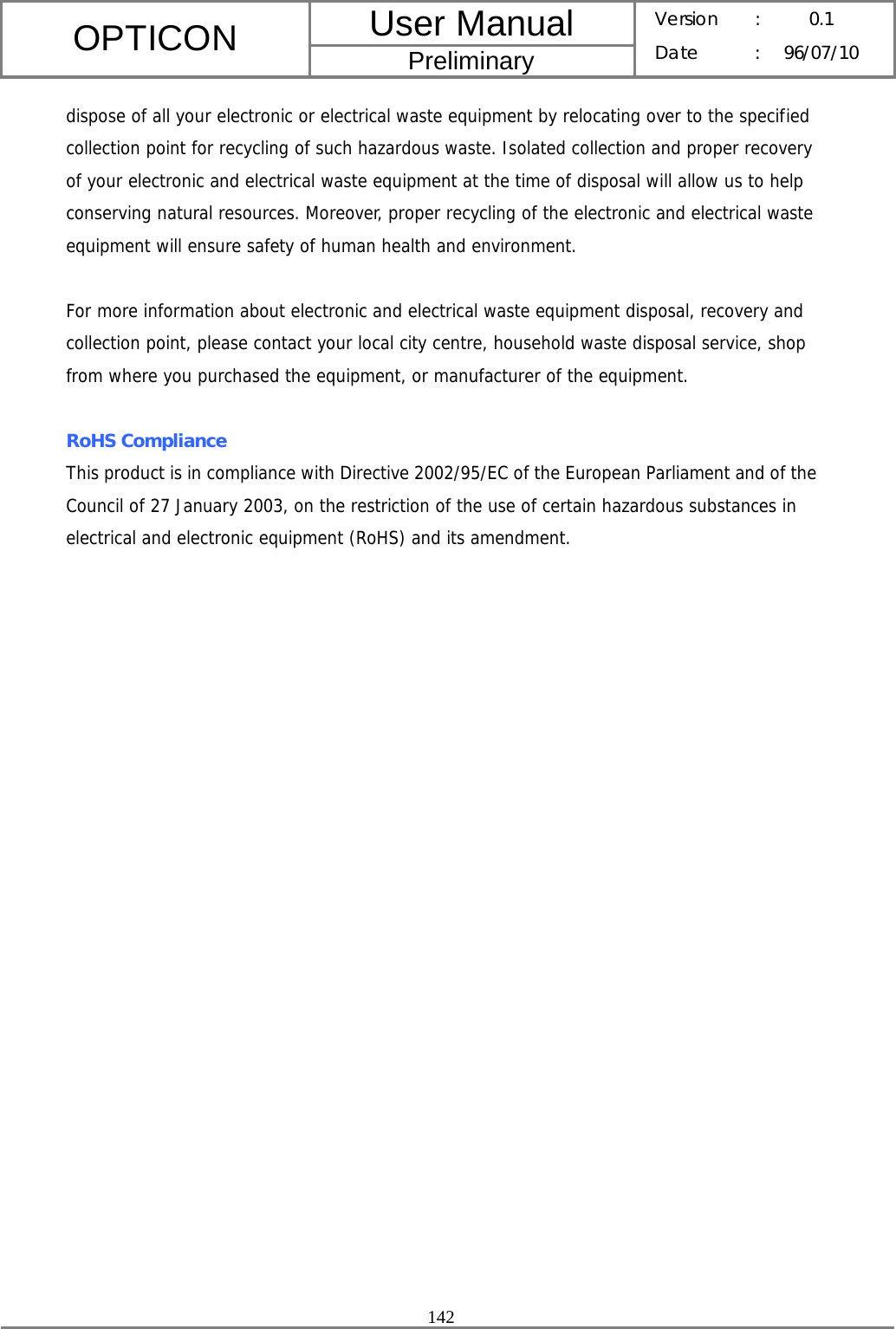 User Manual OPTICON Preliminary Version :  0.1 Date : 96/07/10  142  dispose of all your electronic or electrical waste equipment by relocating over to the specified collection point for recycling of such hazardous waste. Isolated collection and proper recovery of your electronic and electrical waste equipment at the time of disposal will allow us to help conserving natural resources. Moreover, proper recycling of the electronic and electrical waste equipment will ensure safety of human health and environment.  For more information about electronic and electrical waste equipment disposal, recovery and collection point, please contact your local city centre, household waste disposal service, shop from where you purchased the equipment, or manufacturer of the equipment.  RoHS Compliance This product is in compliance with Directive 2002/95/EC of the European Parliament and of the Council of 27 January 2003, on the restriction of the use of certain hazardous substances in electrical and electronic equipment (RoHS) and its amendment. 