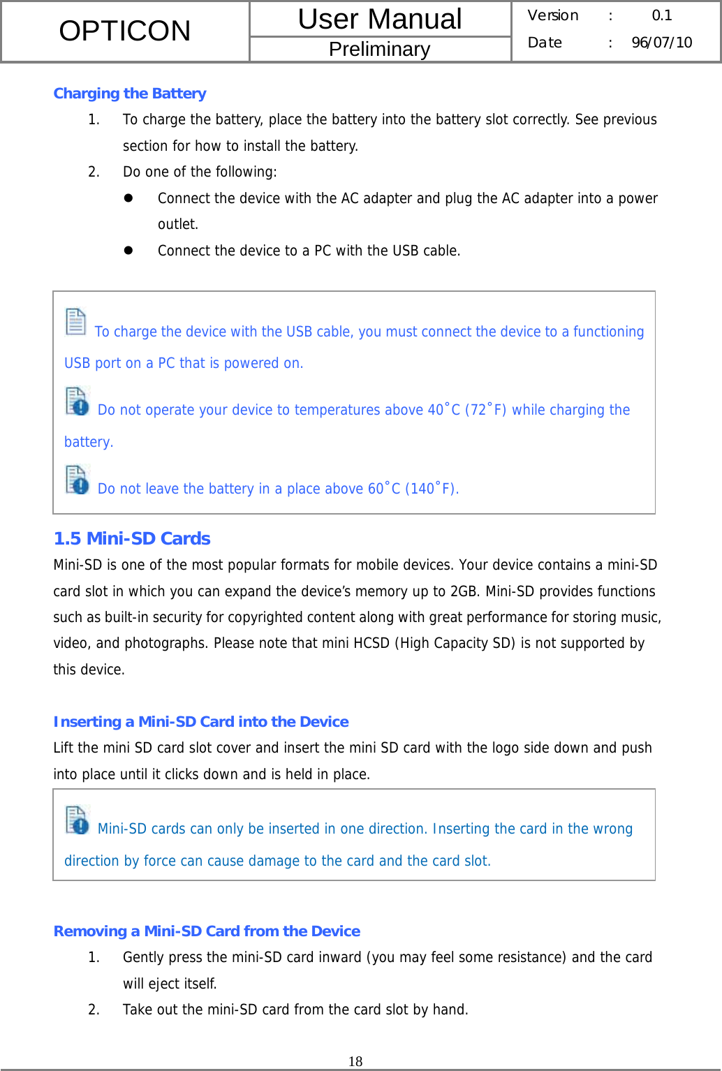 User Manual OPTICON Preliminary Version :  0.1 Date : 96/07/10  18  Charging the Battery 1. To charge the battery, place the battery into the battery slot correctly. See previous section for how to install the battery. 2. Do one of the following: z Connect the device with the AC adapter and plug the AC adapter into a power outlet. z Connect the device to a PC with the USB cable.           1.5 Mini-SD Cards Mini-SD is one of the most popular formats for mobile devices. Your device contains a mini-SD card slot in which you can expand the device’s memory up to 2GB. Mini-SD provides functions such as built-in security for copyrighted content along with great performance for storing music, video, and photographs. Please note that mini HCSD (High Capacity SD) is not supported by this device.  Inserting a Mini-SD Card into the Device Lift the mini SD card slot cover and insert the mini SD card with the logo side down and push into place until it clicks down and is held in place.      Removing a Mini-SD Card from the Device 1. Gently press the mini-SD card inward (you may feel some resistance) and the card will eject itself. 2. Take out the mini-SD card from the card slot by hand.  Mini-SD cards can only be inserted in one direction. Inserting the card in the wrong direction by force can cause damage to the card and the card slot.  To charge the device with the USB cable, you must connect the device to a functioning USB port on a PC that is powered on.  Do not operate your device to temperatures above 40˚C (72˚F) while charging the battery.  Do not leave the battery in a place above 60˚C (140˚F). 