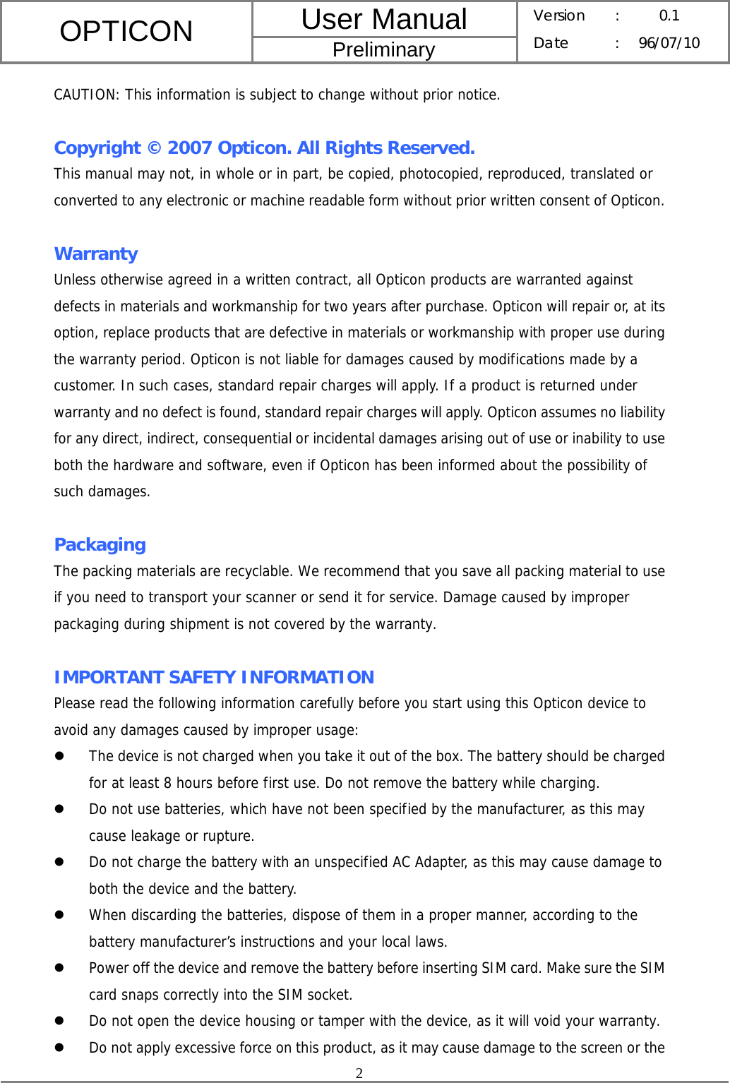 User Manual OPTICON Preliminary Version :  0.1 Date : 96/07/10  2  CAUTION: This information is subject to change without prior notice.  Copyright © 2007 Opticon. All Rights Reserved. This manual may not, in whole or in part, be copied, photocopied, reproduced, translated or converted to any electronic or machine readable form without prior written consent of Opticon.  Warranty Unless otherwise agreed in a written contract, all Opticon products are warranted against defects in materials and workmanship for two years after purchase. Opticon will repair or, at its option, replace products that are defective in materials or workmanship with proper use during the warranty period. Opticon is not liable for damages caused by modifications made by a customer. In such cases, standard repair charges will apply. If a product is returned under warranty and no defect is found, standard repair charges will apply. Opticon assumes no liability for any direct, indirect, consequential or incidental damages arising out of use or inability to use both the hardware and software, even if Opticon has been informed about the possibility of such damages.  Packaging The packing materials are recyclable. We recommend that you save all packing material to use if you need to transport your scanner or send it for service. Damage caused by improper packaging during shipment is not covered by the warranty.  IMPORTANT SAFETY INFORMATION Please read the following information carefully before you start using this Opticon device to avoid any damages caused by improper usage: z The device is not charged when you take it out of the box. The battery should be charged for at least 8 hours before first use. Do not remove the battery while charging. z Do not use batteries, which have not been specified by the manufacturer, as this may cause leakage or rupture. z Do not charge the battery with an unspecified AC Adapter, as this may cause damage to both the device and the battery. z When discarding the batteries, dispose of them in a proper manner, according to the battery manufacturer’s instructions and your local laws. z Power off the device and remove the battery before inserting SIM card. Make sure the SIM card snaps correctly into the SIM socket. z Do not open the device housing or tamper with the device, as it will void your warranty. z Do not apply excessive force on this product, as it may cause damage to the screen or the 