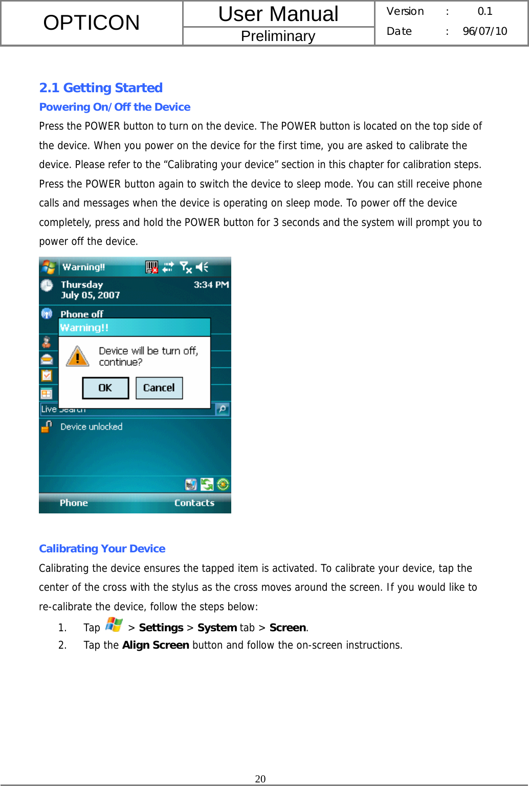 User Manual OPTICON Preliminary Version :  0.1 Date : 96/07/10  20   2.1 Getting Started Powering On/Off the Device Press the POWER button to turn on the device. The POWER button is located on the top side of the device. When you power on the device for the first time, you are asked to calibrate the device. Please refer to the “Calibrating your device” section in this chapter for calibration steps. Press the POWER button again to switch the device to sleep mode. You can still receive phone calls and messages when the device is operating on sleep mode. To power off the device completely, press and hold the POWER button for 3 seconds and the system will prompt you to power off the device.   Calibrating Your Device Calibrating the device ensures the tapped item is activated. To calibrate your device, tap the center of the cross with the stylus as the cross moves around the screen. If you would like to re-calibrate the device, follow the steps below: 1. Tap   &gt; Settings &gt; System tab &gt; Screen. 2. Tap the Align Screen button and follow the on-screen instructions. 