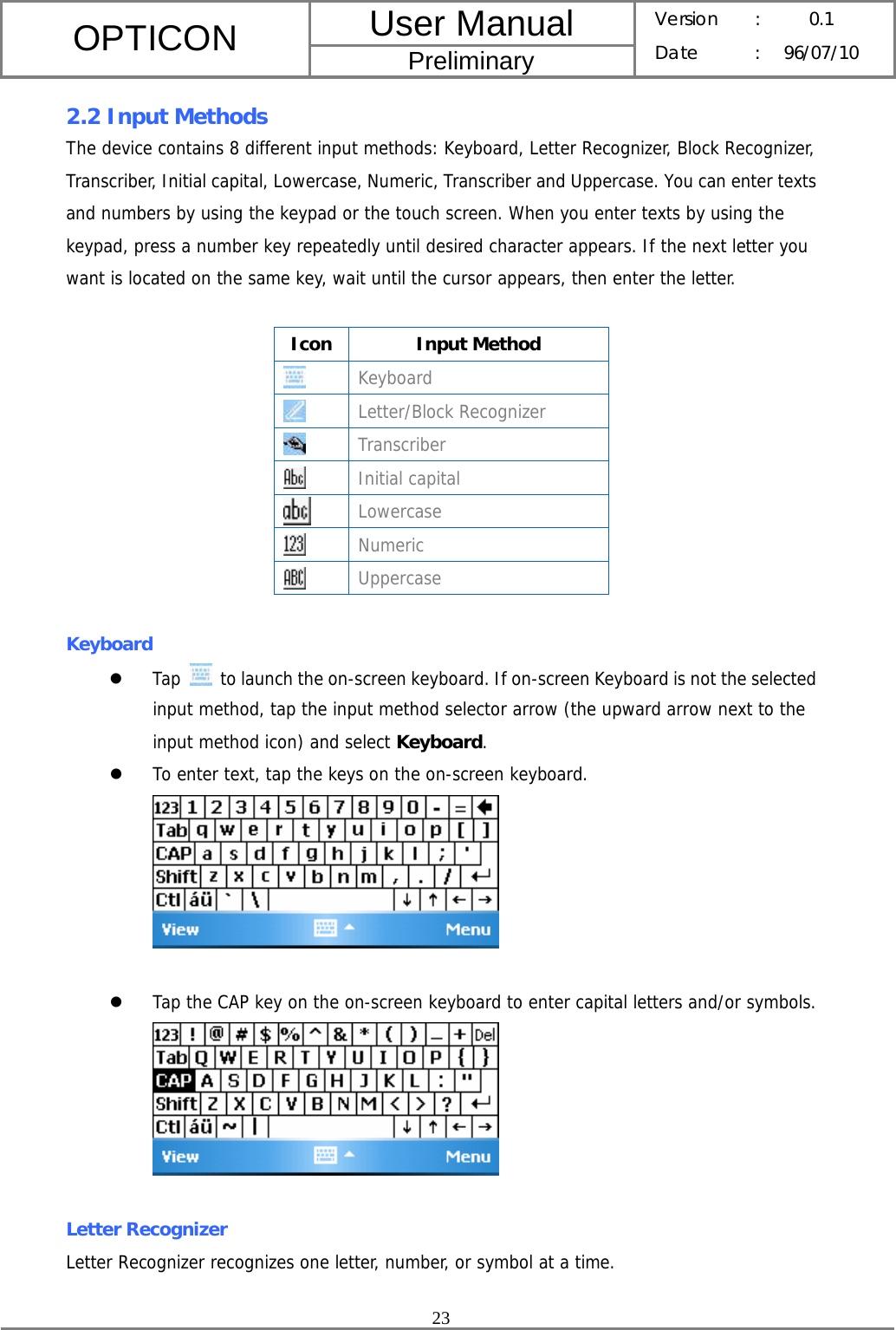 User Manual OPTICON Preliminary Version :  0.1 Date : 96/07/10  23  2.2 Input Methods The device contains 8 different input methods: Keyboard, Letter Recognizer, Block Recognizer, Transcriber, Initial capital, Lowercase, Numeric, Transcriber and Uppercase. You can enter texts and numbers by using the keypad or the touch screen. When you enter texts by using the keypad, press a number key repeatedly until desired character appears. If the next letter you want is located on the same key, wait until the cursor appears, then enter the letter.  Icon Input Method  Keyboard  Letter/Block Recognizer  Transcriber  Initial capital  Lowercase  Numeric  Uppercase  Keyboard z Tap    to launch the on-screen keyboard. If on-screen Keyboard is not the selected input method, tap the input method selector arrow (the upward arrow next to the input method icon) and select Keyboard.  z To enter text, tap the keys on the on-screen keyboard.   z Tap the CAP key on the on-screen keyboard to enter capital letters and/or symbols.   Letter Recognizer Letter Recognizer recognizes one letter, number, or symbol at a time.  