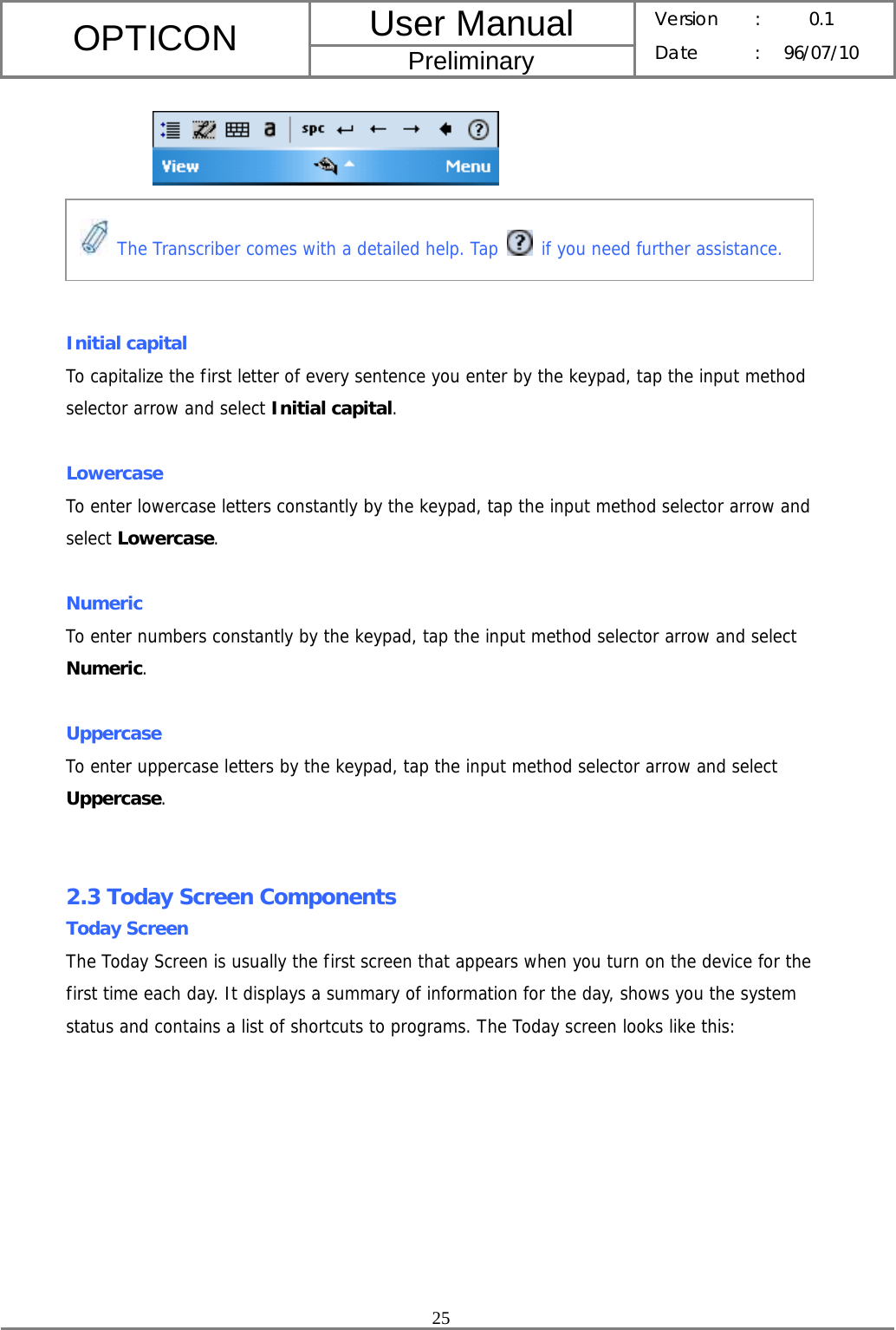 User Manual OPTICON Preliminary Version :  0.1 Date : 96/07/10  25       Initial capital To capitalize the first letter of every sentence you enter by the keypad, tap the input method selector arrow and select Initial capital.  Lowercase To enter lowercase letters constantly by the keypad, tap the input method selector arrow and select Lowercase.  Numeric To enter numbers constantly by the keypad, tap the input method selector arrow and select Numeric.  Uppercase To enter uppercase letters by the keypad, tap the input method selector arrow and select Uppercase.   2.3 Today Screen Components Today Screen The Today Screen is usually the first screen that appears when you turn on the device for the first time each day. It displays a summary of information for the day, shows you the system status and contains a list of shortcuts to programs. The Today screen looks like this:  The Transcriber comes with a detailed help. Tap   if you need further assistance. 