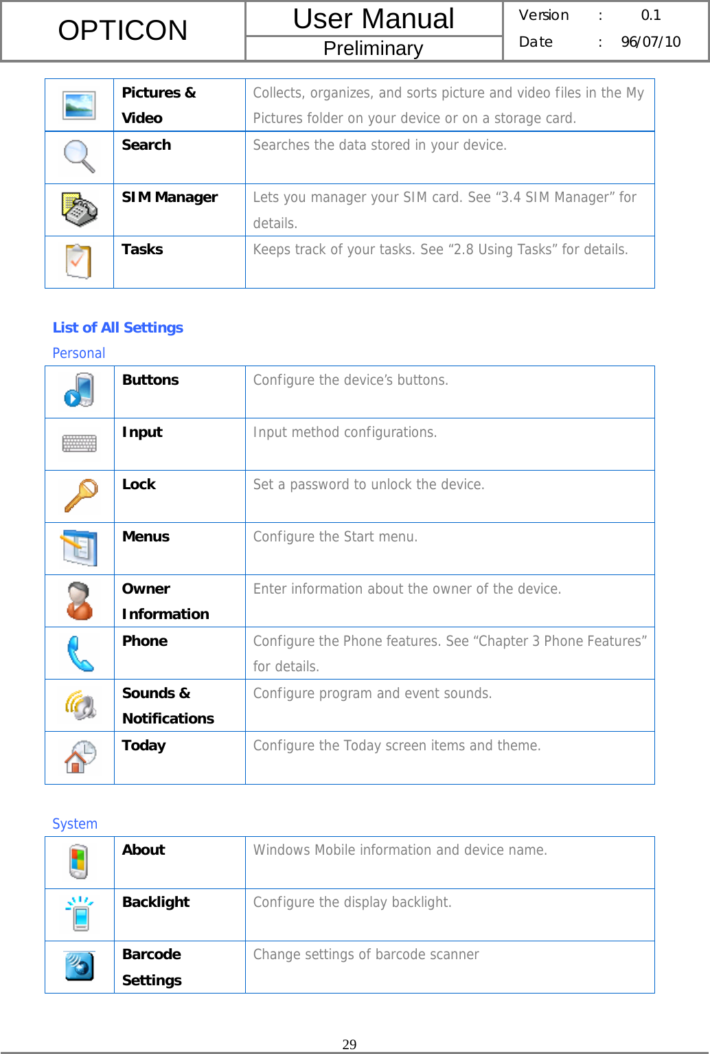 User Manual OPTICON Preliminary Version :  0.1 Date : 96/07/10  29   Pictures &amp; Video Collects, organizes, and sorts picture and video files in the My Pictures folder on your device or on a storage card.  Search  Searches the data stored in your device.  SIM Manager  Lets you manager your SIM card. See “3.4 SIM Manager” for details.  Tasks  Keeps track of your tasks. See “2.8 Using Tasks” for details.  List of All Settings   Personal  Buttons  Configure the device’s buttons.  Input  Input method configurations.  Lock  Set a password to unlock the device.  Menus  Configure the Start menu.  Owner Information Enter information about the owner of the device.  Phone  Configure the Phone features. See “Chapter 3 Phone Features” for details.  Sounds &amp; Notifications Configure program and event sounds.  Today  Configure the Today screen items and theme.  System  About  Windows Mobile information and device name.  Backlight  Configure the display backlight.  Barcode Settings Change settings of barcode scanner 