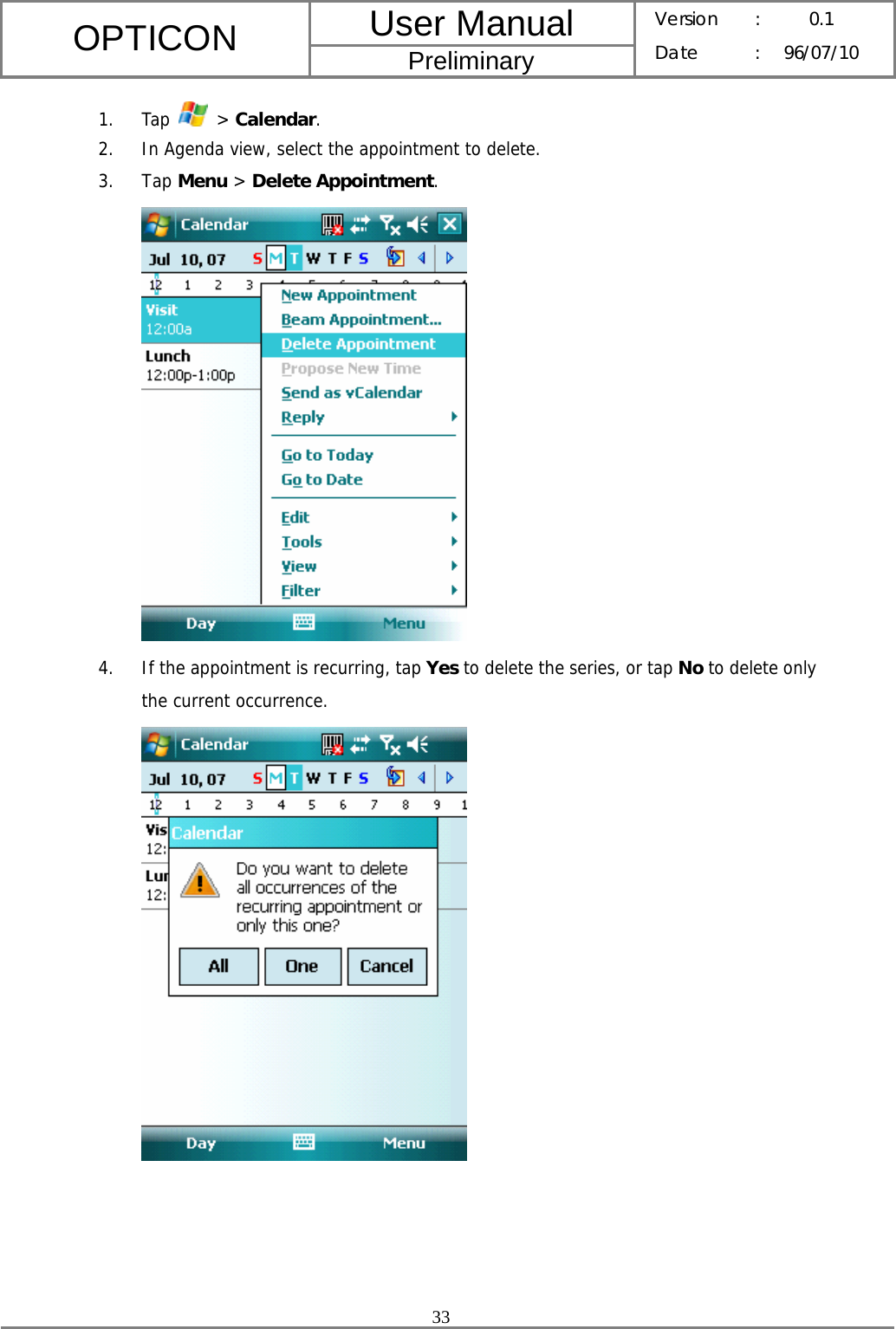 User Manual OPTICON Preliminary Version :  0.1 Date : 96/07/10  33  1. Tap   &gt; Calendar. 2. In Agenda view, select the appointment to delete. 3. Tap Menu &gt; Delete Appointment.  4. If the appointment is recurring, tap Yes to delete the series, or tap No to delete only the current occurrence.      