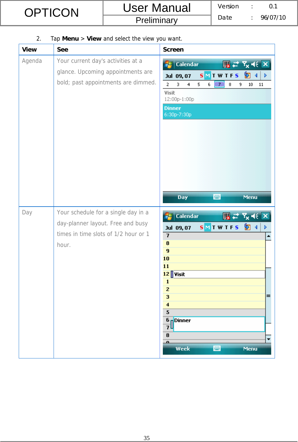 User Manual OPTICON Preliminary Version :  0.1 Date : 96/07/10  35  2. Tap Menu &gt; View and select the view you want. View See  Screen Agenda  Your current day&apos;s activities at a glance. Upcoming appointments are bold; past appointments are dimmed. Day  Your schedule for a single day in a day-planner layout. Free and busy times in time slots of 1/2 hour or 1 hour.  