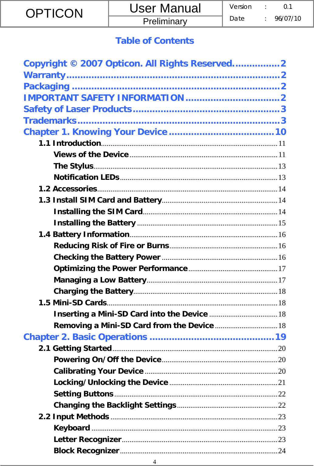 User Manual OPTICON Preliminary Version :  0.1 Date : 96/07/10  4  Table of Contents  Copyright © 2007 Opticon. All Rights Reserved.................2 Warranty.............................................................................2 Packaging ...........................................................................2 IMPORTANT SAFETY INFORMATION..................................2 Safety of Laser Products.....................................................3 Trademarks.........................................................................3 Chapter 1. Knowing Your Device......................................10 1.1 Introduction.............................................................................................11 Views of the Device..............................................................................11 The Stylus.................................................................................................13 Notification LEDs...................................................................................13 1.2 Accessories...............................................................................................14 1.3 Install SIM Card and Battery.............................................................14 Installing the SIM Card.......................................................................14 Installing the Battery ..........................................................................15 1.4 Battery Information..............................................................................16 Reducing Risk of Fire or Burns.........................................................16 Checking the Battery Power .............................................................16 Optimizing the Power Performance...............................................17 Managing a Low Battery.....................................................................17 Charging the Battery............................................................................18 1.5 Mini-SD Cards..........................................................................................18 Inserting a Mini-SD Card into the Device ....................................18 Removing a Mini-SD Card from the Device.................................18 Chapter 2. Basic Operations .............................................19 2.1 Getting Started.......................................................................................20 Powering On/Off the Device.............................................................20 Calibrating Your Device......................................................................20 Locking/Unlocking the Device .........................................................21 Setting Buttons......................................................................................22 Changing the Backlight Settings.....................................................22 2.2 Input Methods ........................................................................................23 Keyboard ..................................................................................................23 Letter Recognizer..................................................................................23 Block Recognizer...................................................................................24 