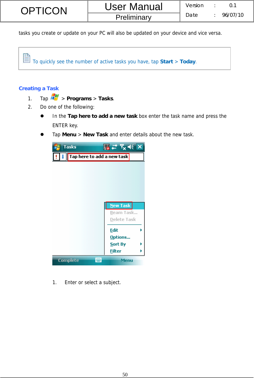 User Manual OPTICON Preliminary Version :  0.1 Date : 96/07/10  50  tasks you create or update on your PC will also be updated on your device and vice versa.      Creating a Task   1. Tap   &gt; Programs &gt; Tasks. 2. Do one of the following: z In the Tap here to add a new task box enter the task name and press the ENTER key. z Tap Menu &gt; New Task and enter details about the new task.   1. Enter or select a subject.  To quickly see the number of active tasks you have, tap Start &gt; Today. 