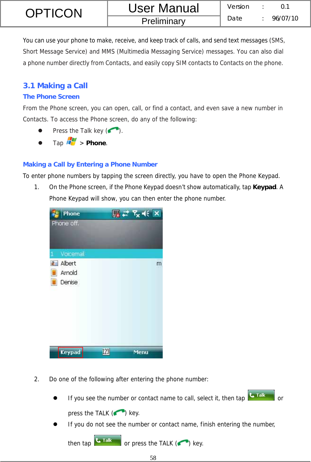 User Manual OPTICON Preliminary Version :  0.1 Date : 96/07/10  58  You can use your phone to make, receive, and keep track of calls, and send text messages (SMS, Short Message Service) and MMS (Multimedia Messaging Service) messages. You can also dial a phone number directly from Contacts, and easily copy SIM contacts to Contacts on the phone.  3.1 Making a Call The Phone Screen From the Phone screen, you can open, call, or find a contact, and even save a new number in Contacts. To access the Phone screen, do any of the following: z Press the Talk key ( ). z Tap   &gt; Phone.  Making a Call by Entering a Phone Number To enter phone numbers by tapping the screen directly, you have to open the Phone Keypad. 1. On the Phone screen, if the Phone Keypad doesn’t show automatically, tap Keypad. A Phone Keypad will show, you can then enter the phone number.   2. Do one of the following after entering the phone number: z If you see the number or contact name to call, select it, then tap   or press the TALK ( ) key. z If you do not see the number or contact name, finish entering the number, then tap   or press the TALK ( ) key. 