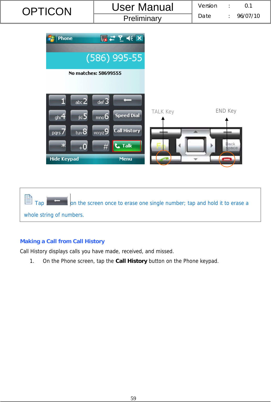 User Manual OPTICON Preliminary Version :  0.1 Date : 96/07/10  59             Making a Call from Call History Call History displays calls you have made, received, and missed. 1. On the Phone screen, tap the Call History button on the Phone keypad. TALK Key END Key  Tap    on the screen once to erase one single number; tap and hold it to erase a whole string of numbers. 