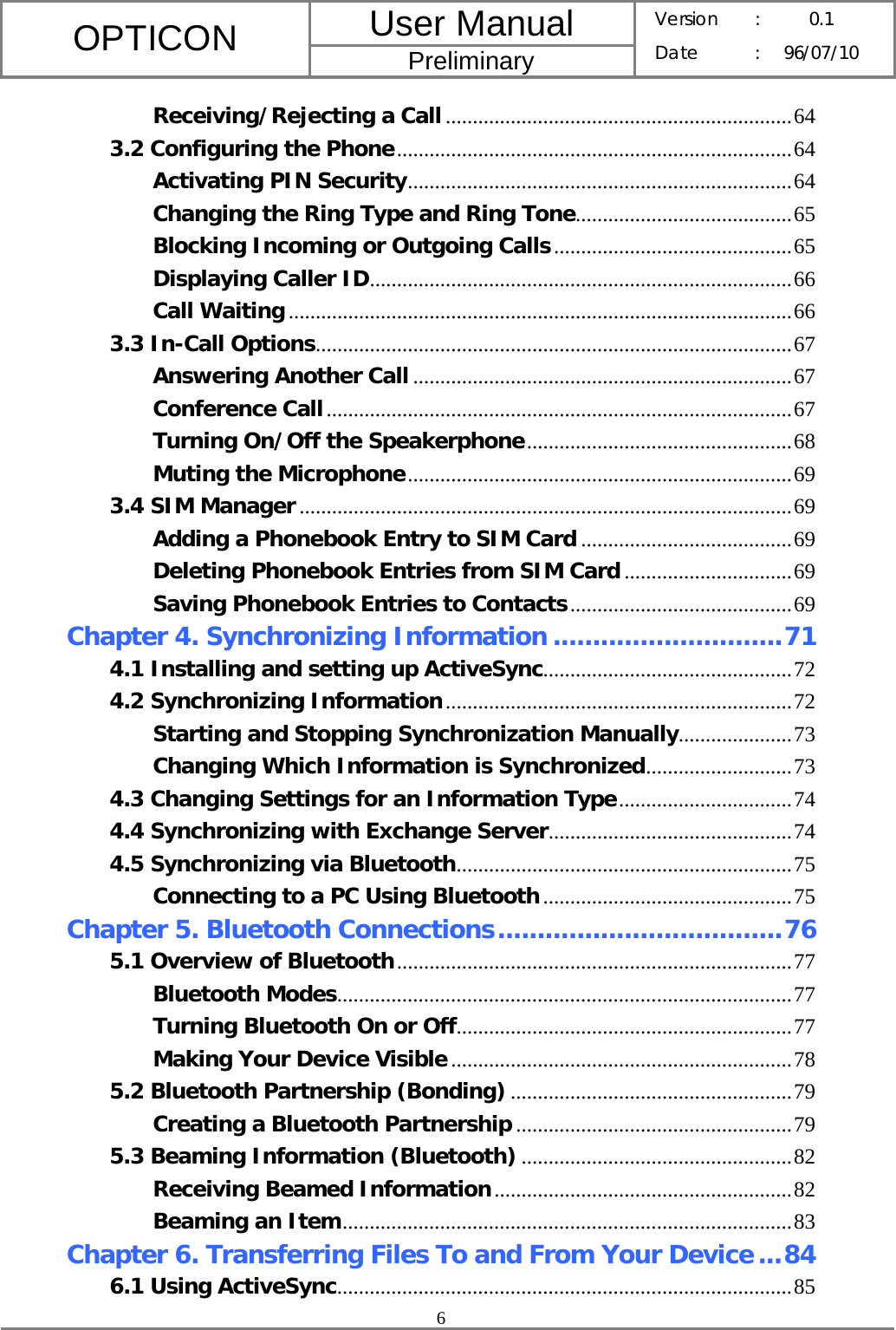 User Manual OPTICON Preliminary Version :  0.1 Date : 96/07/10  6  Receiving/Rejecting a Call................................................................64 3.2 Configuring the Phone.........................................................................64 Activating PIN Security.......................................................................64 Changing the Ring Type and Ring Tone........................................65 Blocking Incoming or Outgoing Calls............................................65 Displaying Caller ID..............................................................................66 Call Waiting.............................................................................................66 3.3 In-Call Options........................................................................................67 Answering Another Call ......................................................................67 Conference Call......................................................................................67 Turning On/Off the Speakerphone.................................................68 Muting the Microphone.......................................................................69 3.4 SIM Manager...........................................................................................69 Adding a Phonebook Entry to SIM Card .......................................69 Deleting Phonebook Entries from SIM Card...............................69 Saving Phonebook Entries to Contacts.........................................69 Chapter 4. Synchronizing Information .............................71 4.1 Installing and setting up ActiveSync..............................................72 4.2 Synchronizing Information................................................................72 Starting and Stopping Synchronization Manually.....................73 Changing Which Information is Synchronized...........................73 4.3 Changing Settings for an Information Type................................74 4.4 Synchronizing with Exchange Server.............................................74 4.5 Synchronizing via Bluetooth..............................................................75 Connecting to a PC Using Bluetooth..............................................75 Chapter 5. Bluetooth Connections....................................76 5.1 Overview of Bluetooth.........................................................................77 Bluetooth Modes....................................................................................77 Turning Bluetooth On or Off..............................................................77 Making Your Device Visible...............................................................78 5.2 Bluetooth Partnership (Bonding) ....................................................79 Creating a Bluetooth Partnership ...................................................79 5.3 Beaming Information (Bluetooth) ..................................................82 Receiving Beamed Information.......................................................82 Beaming an Item...................................................................................83 Chapter 6. Transferring Files To and From Your Device...84 6.1 Using ActiveSync....................................................................................85 