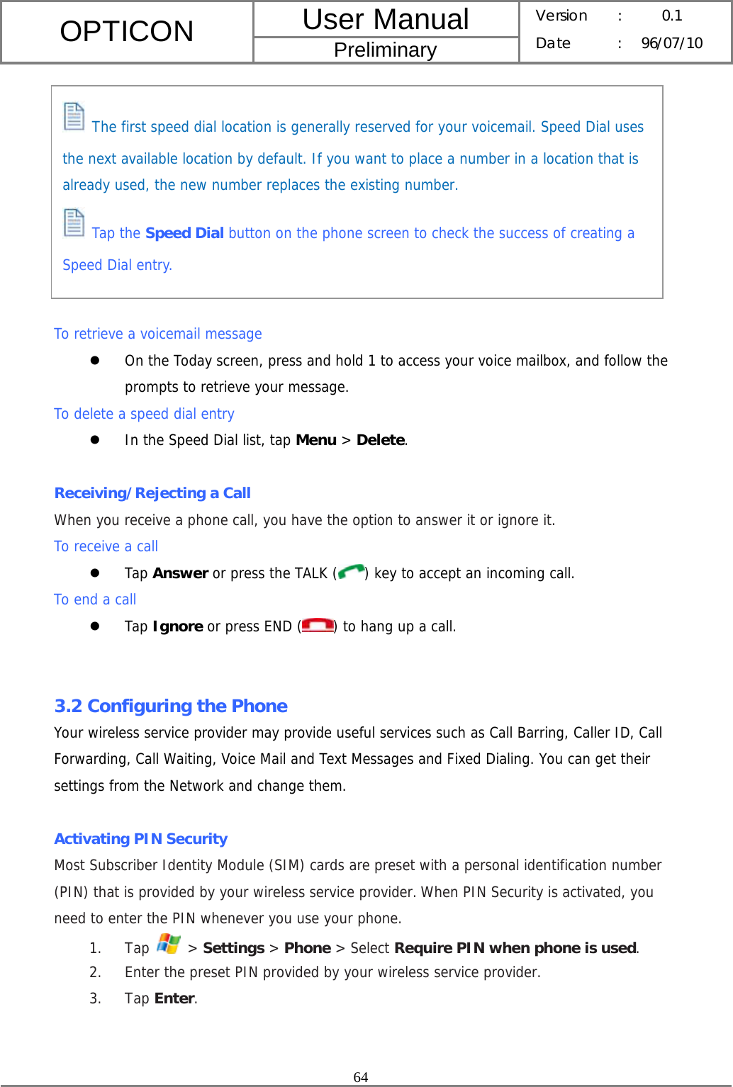 User Manual OPTICON Preliminary Version :  0.1 Date : 96/07/10  64           To retrieve a voicemail message z On the Today screen, press and hold 1 to access your voice mailbox, and follow the prompts to retrieve your message. To delete a speed dial entry z In the Speed Dial list, tap Menu &gt; Delete.  Receiving/Rejecting a Call When you receive a phone call, you have the option to answer it or ignore it. To receive a call z Tap Answer or press the TALK ( ) key to accept an incoming call. To end a call z Tap Ignore or press END ( ) to hang up a call.   3.2 Configuring the Phone Your wireless service provider may provide useful services such as Call Barring, Caller ID, Call Forwarding, Call Waiting, Voice Mail and Text Messages and Fixed Dialing. You can get their settings from the Network and change them.  Activating PIN Security Most Subscriber Identity Module (SIM) cards are preset with a personal identification number (PIN) that is provided by your wireless service provider. When PIN Security is activated, you need to enter the PIN whenever you use your phone. 1. Tap   &gt; Settings &gt; Phone &gt; Select Require PIN when phone is used. 2. Enter the preset PIN provided by your wireless service provider. 3. Tap Enter.    The first speed dial location is generally reserved for your voicemail. Speed Dial uses the next available location by default. If you want to place a number in a location that is already used, the new number replaces the existing number.  Tap the Speed Dial button on the phone screen to check the success of creating a Speed Dial entry. 