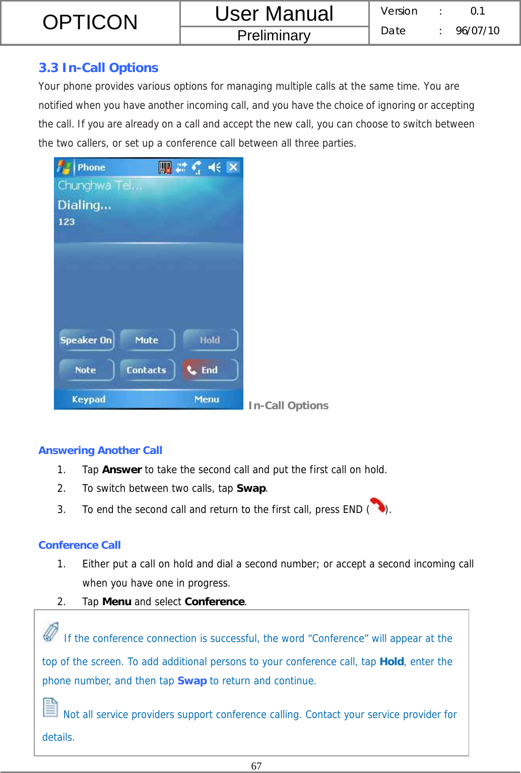 User Manual OPTICON Preliminary Version :  0.1 Date : 96/07/10  67  3.3 In-Call Options Your phone provides various options for managing multiple calls at the same time. You are notified when you have another incoming call, and you have the choice of ignoring or accepting the call. If you are already on a call and accept the new call, you can choose to switch between the two callers, or set up a conference call between all three parties.  In-Call Options  Answering Another Call 1. Tap Answer to take the second call and put the first call on hold. 2. To switch between two calls, tap Swap. 3. To end the second call and return to the first call, press END ( ).  Conference Call 1. Either put a call on hold and dial a second number; or accept a second incoming call when you have one in progress. 2. Tap Menu and select Conference.           If the conference connection is successful, the word “Conference” will appear at the top of the screen. To add additional persons to your conference call, tap Hold, enter the phone number, and then tap Swap to return and continue.  Not all service providers support conference calling. Contact your service provider for details. 