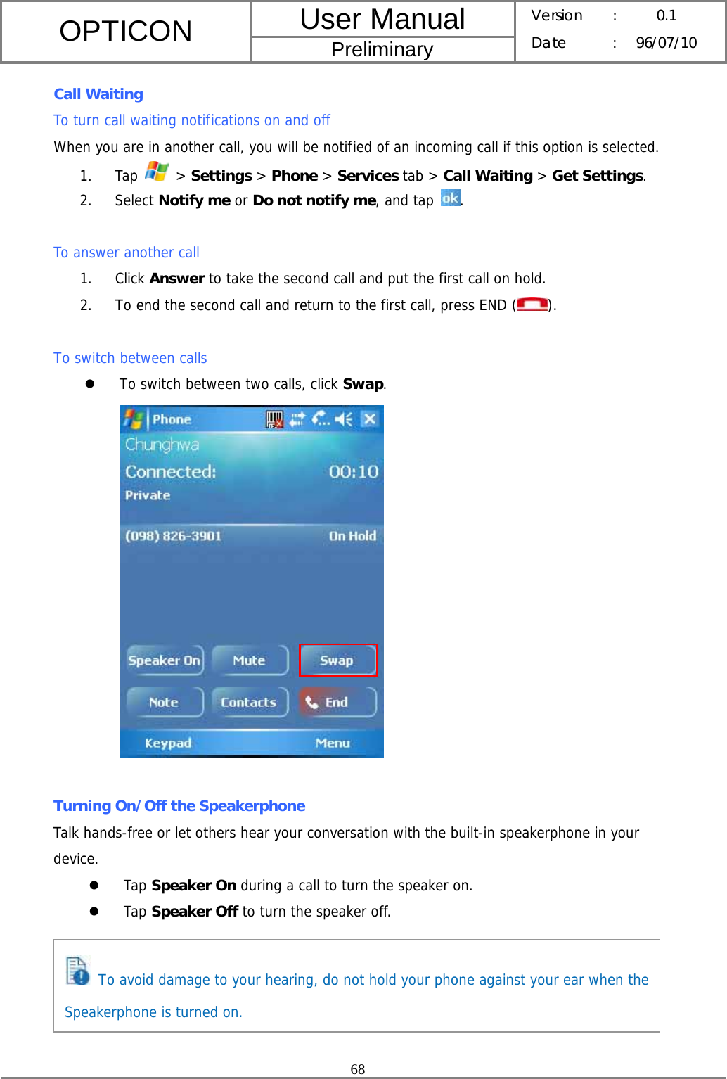 User Manual OPTICON Preliminary Version :  0.1 Date : 96/07/10  68  Call Waiting To turn call waiting notifications on and off When you are in another call, you will be notified of an incoming call if this option is selected. 1. Tap   &gt; Settings &gt; Phone &gt; Services tab &gt; Call Waiting &gt; Get Settings. 2. Select Notify me or Do not notify me, and tap .  To answer another call 1. Click Answer to take the second call and put the first call on hold. 2. To end the second call and return to the first call, press END ( ).  To switch between calls z To switch between two calls, click Swap.   Turning On/Off the Speakerphone Talk hands-free or let others hear your conversation with the built-in speakerphone in your device. z Tap Speaker On during a call to turn the speaker on.  z Tap Speaker Off to turn the speaker off.       To avoid damage to your hearing, do not hold your phone against your ear when the Speakerphone is turned on. 