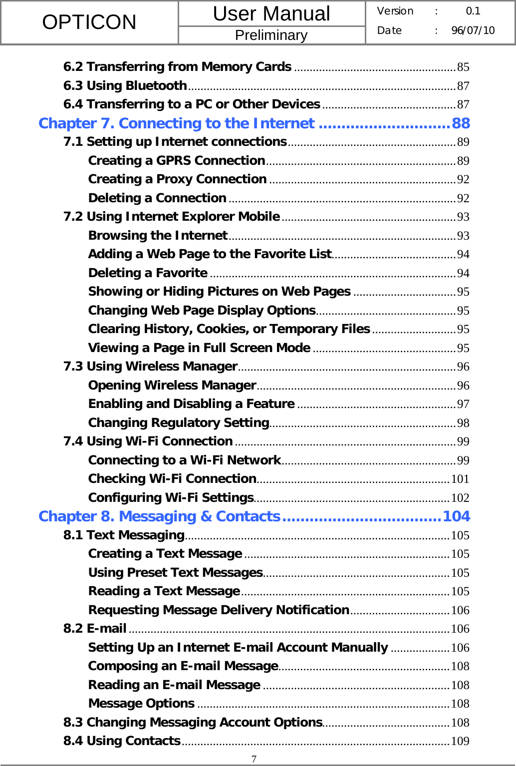 User Manual OPTICON Preliminary Version :  0.1 Date : 96/07/10  7  6.2 Transferring from Memory Cards ....................................................85 6.3 Using Bluetooth......................................................................................87 6.4 Transferring to a PC or Other Devices...........................................87 Chapter 7. Connecting to the Internet .............................88 7.1 Setting up Internet connections......................................................89 Creating a GPRS Connection.............................................................89 Creating a Proxy Connection ............................................................92 Deleting a Connection.........................................................................92 7.2 Using Internet Explorer Mobile........................................................93 Browsing the Internet.........................................................................93 Adding a Web Page to the Favorite List........................................94 Deleting a Favorite ...............................................................................94 Showing or Hiding Pictures on Web Pages .................................95 Changing Web Page Display Options.............................................95 Clearing History, Cookies, or Temporary Files...........................95 Viewing a Page in Full Screen Mode ..............................................95 7.3 Using Wireless Manager......................................................................96 Opening Wireless Manager................................................................96 Enabling and Disabling a Feature ...................................................97 Changing Regulatory Setting............................................................98 7.4 Using Wi-Fi Connection.......................................................................99 Connecting to a Wi-Fi Network........................................................99 Checking Wi-Fi Connection..............................................................101 Configuring Wi-Fi Settings...............................................................102 Chapter 8. Messaging &amp; Contacts...................................104 8.1 Text Messaging.....................................................................................105 Creating a Text Message..................................................................105 Using Preset Text Messages............................................................105 Reading a Text Message...................................................................105 Requesting Message Delivery Notification................................106 8.2 E-mail.......................................................................................................106 Setting Up an Internet E-mail Account Manually ...................106 Composing an E-mail Message.......................................................108 Reading an E-mail Message ............................................................108 Message Options .................................................................................108 8.3 Changing Messaging Account Options.........................................108 8.4 Using Contacts......................................................................................109 