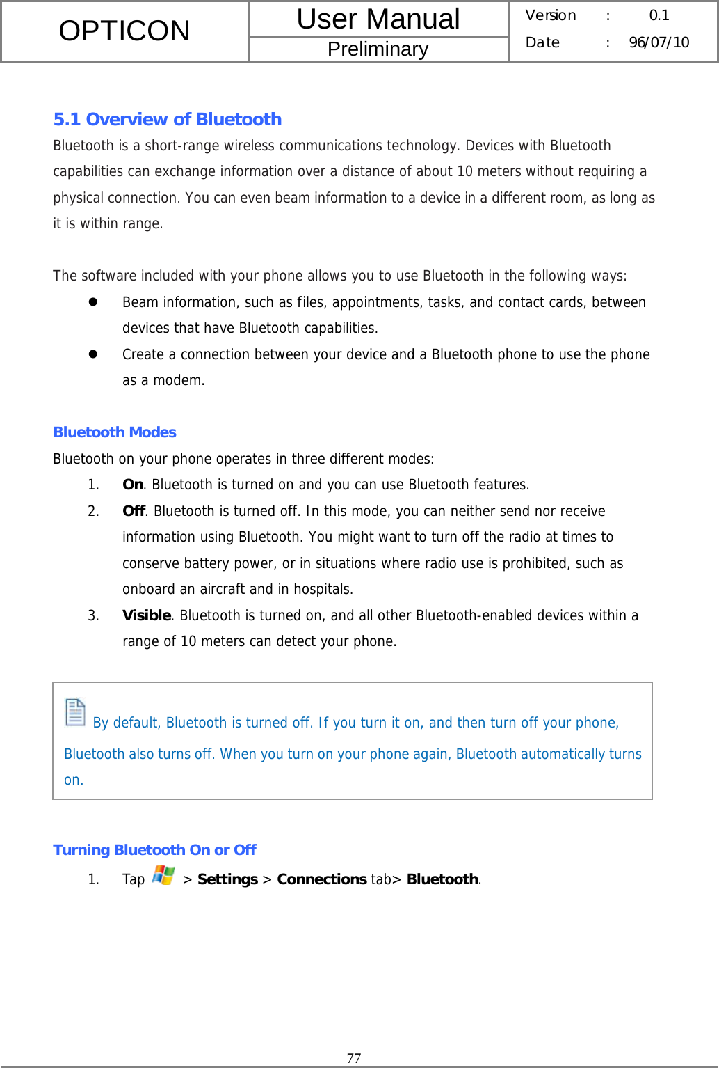 User Manual OPTICON Preliminary Version :  0.1 Date : 96/07/10  77   5.1 Overview of Bluetooth Bluetooth is a short-range wireless communications technology. Devices with Bluetooth capabilities can exchange information over a distance of about 10 meters without requiring a physical connection. You can even beam information to a device in a different room, as long as it is within range.  The software included with your phone allows you to use Bluetooth in the following ways: z Beam information, such as files, appointments, tasks, and contact cards, between devices that have Bluetooth capabilities. z Create a connection between your device and a Bluetooth phone to use the phone as a modem.  Bluetooth Modes Bluetooth on your phone operates in three different modes: 1. On. Bluetooth is turned on and you can use Bluetooth features. 2. Off. Bluetooth is turned off. In this mode, you can neither send nor receive information using Bluetooth. You might want to turn off the radio at times to conserve battery power, or in situations where radio use is prohibited, such as onboard an aircraft and in hospitals. 3. Visible. Bluetooth is turned on, and all other Bluetooth-enabled devices within a range of 10 meters can detect your phone.        Turning Bluetooth On or Off 1. Tap   &gt; Settings &gt; Connections tab&gt; Bluetooth.  By default, Bluetooth is turned off. If you turn it on, and then turn off your phone, Bluetooth also turns off. When you turn on your phone again, Bluetooth automatically turns on. 