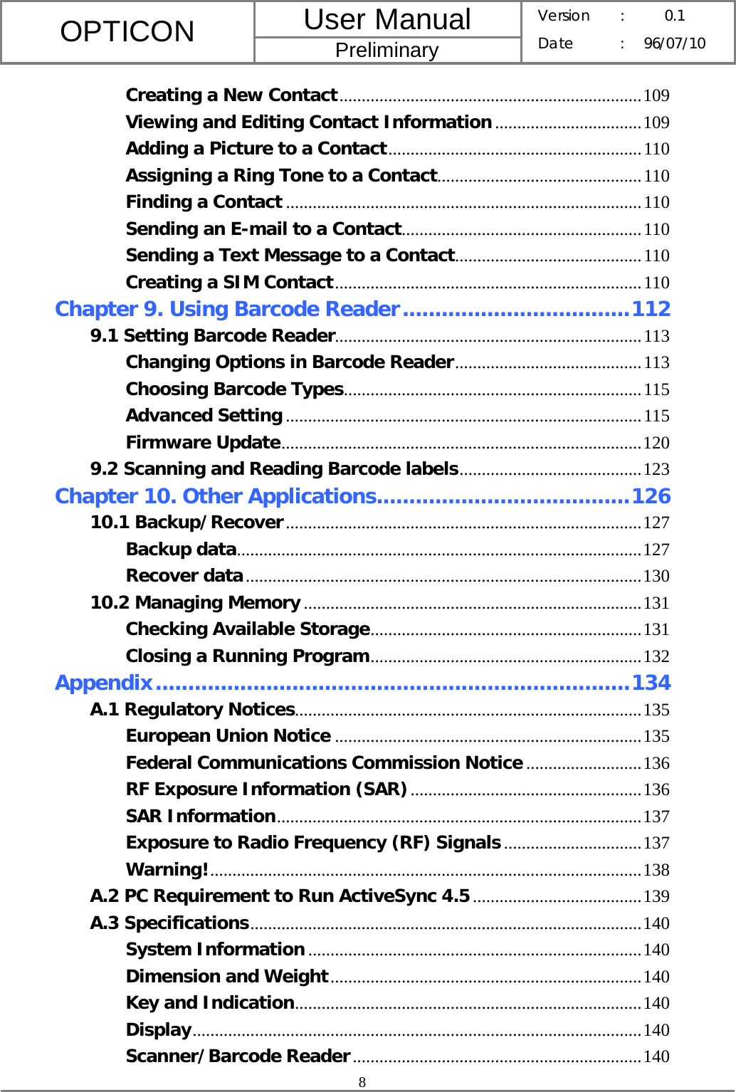 User Manual OPTICON Preliminary Version :  0.1 Date : 96/07/10  8  Creating a New Contact....................................................................109 Viewing and Editing Contact Information.................................109 Adding a Picture to a Contact.........................................................110 Assigning a Ring Tone to a Contact..............................................110 Finding a Contact ................................................................................110 Sending an E-mail to a Contact......................................................110 Sending a Text Message to a Contact..........................................110 Creating a SIM Contact.....................................................................110 Chapter 9. Using Barcode Reader...................................112 9.1 Setting Barcode Reader.....................................................................113 Changing Options in Barcode Reader..........................................113 Choosing Barcode Types...................................................................115 Advanced Setting ................................................................................115 Firmware Update.................................................................................120 9.2 Scanning and Reading Barcode labels.........................................123 Chapter 10. Other Applications.......................................126 10.1 Backup/Recover................................................................................127 Backup data...........................................................................................127 Recover data.........................................................................................130 10.2 Managing Memory ............................................................................131 Checking Available Storage.............................................................131 Closing a Running Program.............................................................132 Appendix.........................................................................134 A.1 Regulatory Notices..............................................................................135 European Union Notice .....................................................................135 Federal Communications Commission Notice..........................136 RF Exposure Information (SAR)....................................................136 SAR Information..................................................................................137 Exposure to Radio Frequency (RF) Signals...............................137 Warning!.................................................................................................138 A.2 PC Requirement to Run ActiveSync 4.5......................................139 A.3 Specifications........................................................................................140 System Information...........................................................................140 Dimension and Weight......................................................................140 Key and Indication..............................................................................140 Display.....................................................................................................140 Scanner/Barcode Reader.................................................................140 