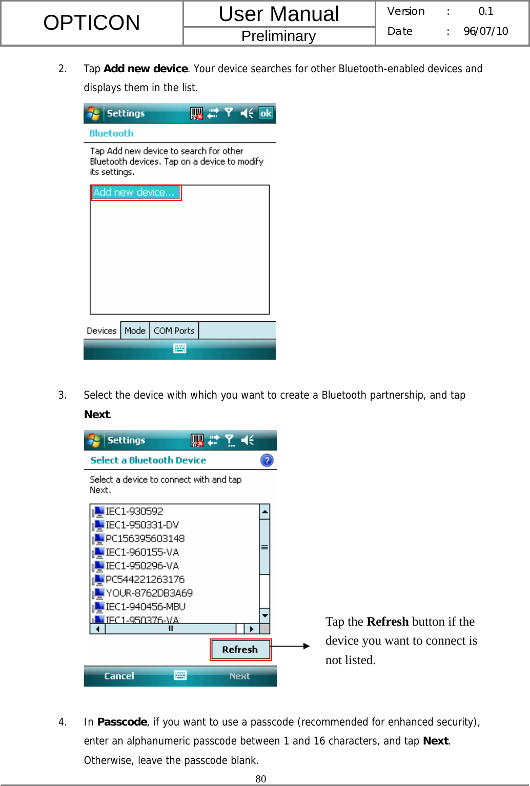 User Manual OPTICON Preliminary Version :  0.1 Date : 96/07/10  80  2. Tap Add new device. Your device searches for other Bluetooth-enabled devices and displays them in the list.   3. Select the device with which you want to create a Bluetooth partnership, and tap Next.    4. In Passcode, if you want to use a passcode (recommended for enhanced security), enter an alphanumeric passcode between 1 and 16 characters, and tap Next. Otherwise, leave the passcode blank. Tap the Refresh button if the device you want to connect is not listed. 