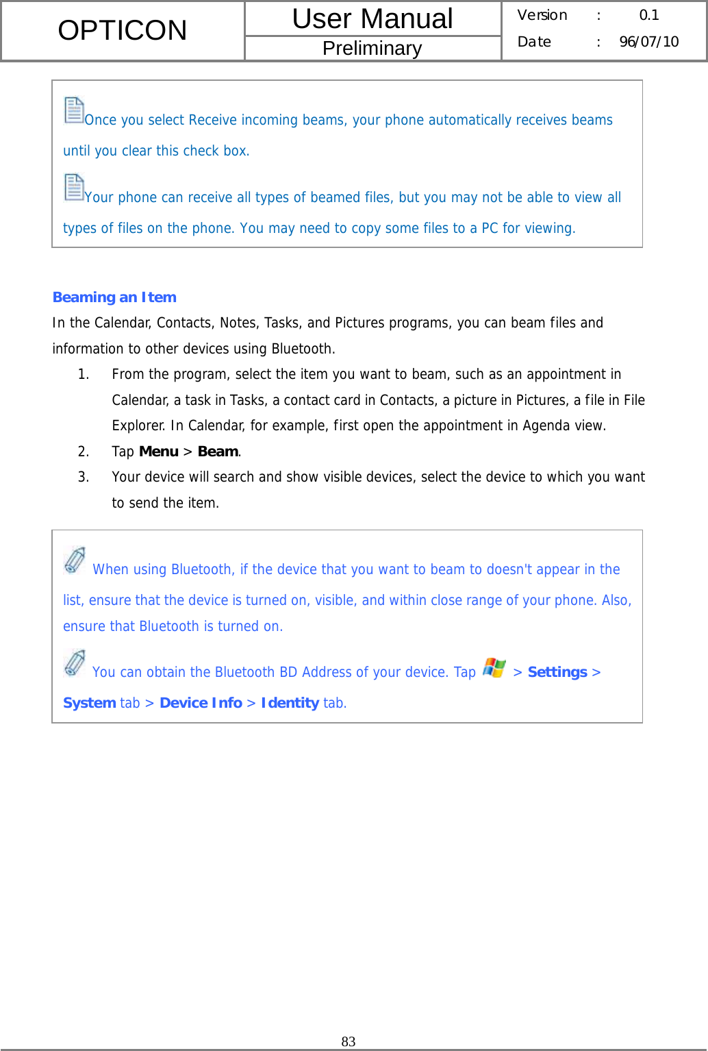 User Manual OPTICON Preliminary Version :  0.1 Date : 96/07/10  83          Beaming an Item In the Calendar, Contacts, Notes, Tasks, and Pictures programs, you can beam files and information to other devices using Bluetooth. 1. From the program, select the item you want to beam, such as an appointment in Calendar, a task in Tasks, a contact card in Contacts, a picture in Pictures, a file in File Explorer. In Calendar, for example, first open the appointment in Agenda view. 2. Tap Menu &gt; Beam. 3. Your device will search and show visible devices, select the device to which you want to send the item.         Once you select Receive incoming beams, your phone automatically receives beams until you clear this check box. Your phone can receive all types of beamed files, but you may not be able to view all types of files on the phone. You may need to copy some files to a PC for viewing.  When using Bluetooth, if the device that you want to beam to doesn&apos;t appear in the list, ensure that the device is turned on, visible, and within close range of your phone. Also, ensure that Bluetooth is turned on.  You can obtain the Bluetooth BD Address of your device. Tap   &gt; Settings &gt; System tab &gt; Device Info &gt; Identity tab. 