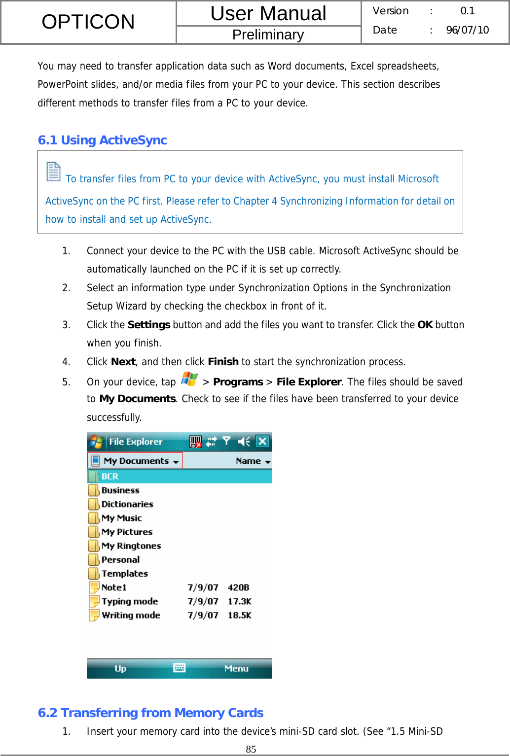 User Manual OPTICON Preliminary Version :  0.1 Date : 96/07/10  85  You may need to transfer application data such as Word documents, Excel spreadsheets, PowerPoint slides, and/or media files from your PC to your device. This section describes different methods to transfer files from a PC to your device.  6.1 Using ActiveSync      1. Connect your device to the PC with the USB cable. Microsoft ActiveSync should be automatically launched on the PC if it is set up correctly. 2. Select an information type under Synchronization Options in the Synchronization Setup Wizard by checking the checkbox in front of it. 3. Click the Settings button and add the files you want to transfer. Click the OK button when you finish. 4. Click Next, and then click Finish to start the synchronization process. 5. On your device, tap   &gt; Programs &gt; File Explorer. The files should be saved to My Documents. Check to see if the files have been transferred to your device successfully.   6.2 Transferring from Memory Cards 1. Insert your memory card into the device’s mini-SD card slot. (See “1.5 Mini-SD  To transfer files from PC to your device with ActiveSync, you must install Microsoft ActiveSync on the PC first. Please refer to Chapter 4 Synchronizing Information for detail on how to install and set up ActiveSync. 