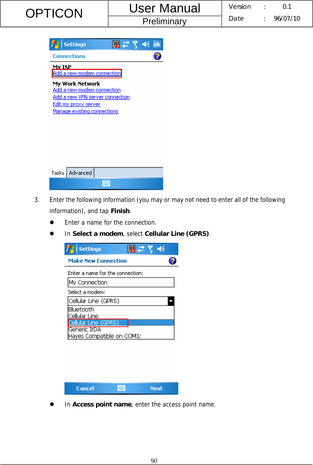 User Manual OPTICON Preliminary Version :  0.1 Date : 96/07/10  90   3. Enter the following information (you may or may not need to enter all of the following information), and tap Finish. z Enter a name for the connection. z In Select a modem, select Cellular Line (GPRS).  z In Access point name, enter the access point name. 