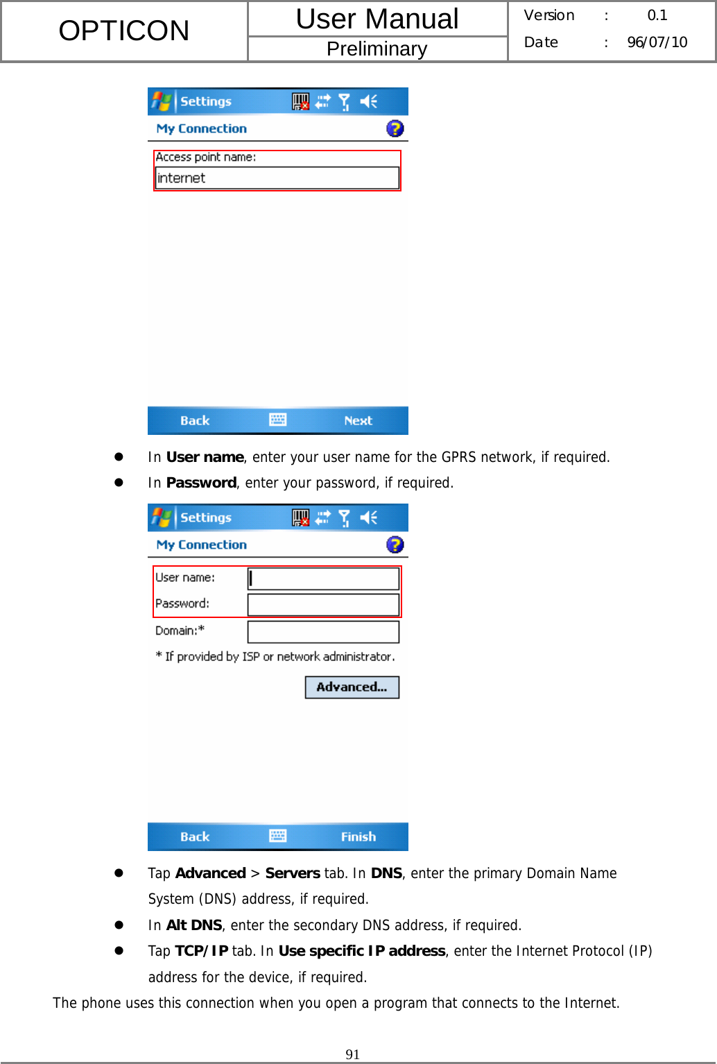 User Manual OPTICON Preliminary Version :  0.1 Date : 96/07/10  91   z In User name, enter your user name for the GPRS network, if required. z In Password, enter your password, if required.  z Tap Advanced &gt; Servers tab. In DNS, enter the primary Domain Name System (DNS) address, if required. z In Alt DNS, enter the secondary DNS address, if required. z Tap TCP/IP tab. In Use specific IP address, enter the Internet Protocol (IP) address for the device, if required. The phone uses this connection when you open a program that connects to the Internet.  