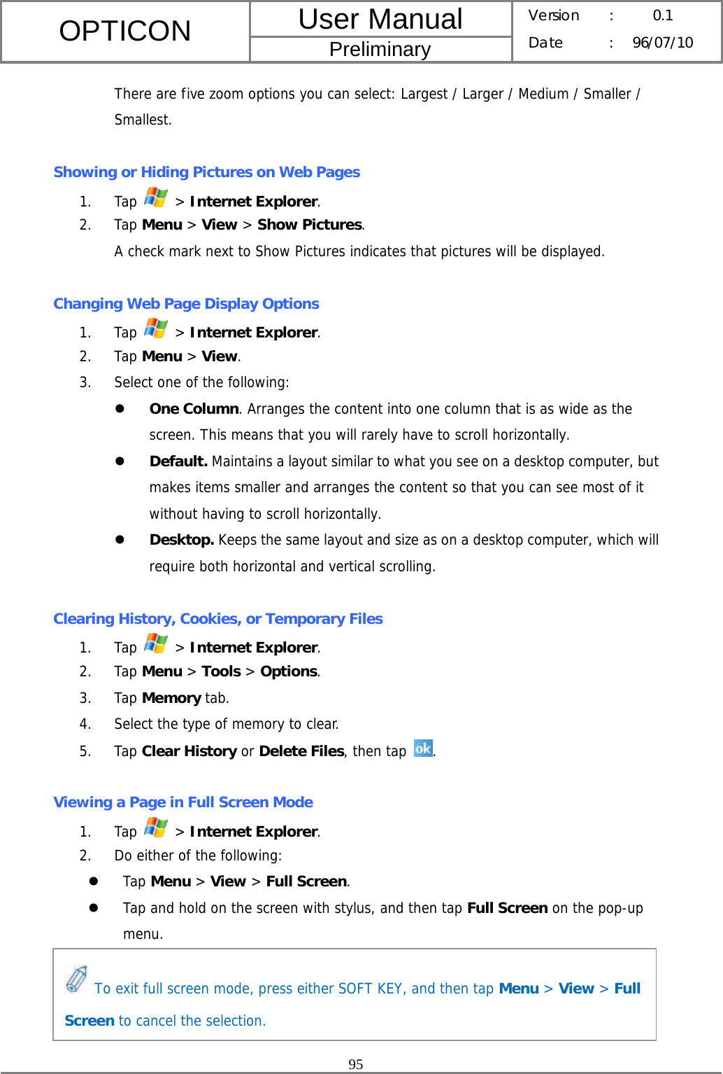 User Manual OPTICON Preliminary Version :  0.1 Date : 96/07/10  95  There are five zoom options you can select: Largest / Larger / Medium / Smaller / Smallest.  Showing or Hiding Pictures on Web Pages 1. Tap   &gt; Internet Explorer. 2. Tap Menu &gt; View &gt; Show Pictures. A check mark next to Show Pictures indicates that pictures will be displayed.  Changing Web Page Display Options 1. Tap   &gt; Internet Explorer. 2. Tap Menu &gt; View. 3. Select one of the following: z One Column. Arranges the content into one column that is as wide as the screen. This means that you will rarely have to scroll horizontally. z Default. Maintains a layout similar to what you see on a desktop computer, but makes items smaller and arranges the content so that you can see most of it without having to scroll horizontally. z Desktop. Keeps the same layout and size as on a desktop computer, which will require both horizontal and vertical scrolling.  Clearing History, Cookies, or Temporary Files 1. Tap   &gt; Internet Explorer. 2. Tap Menu &gt; Tools &gt; Options. 3. Tap Memory tab. 4. Select the type of memory to clear. 5. Tap Clear History or Delete Files, then tap  .  Viewing a Page in Full Screen Mode 1. Tap   &gt; Internet Explorer. 2. Do either of the following: z Tap Menu &gt; View &gt; Full Screen. z Tap and hold on the screen with stylus, and then tap Full Screen on the pop-up menu.      To exit full screen mode, press either SOFT KEY, and then tap Menu &gt; View &gt; Full Screen to cancel the selection. 