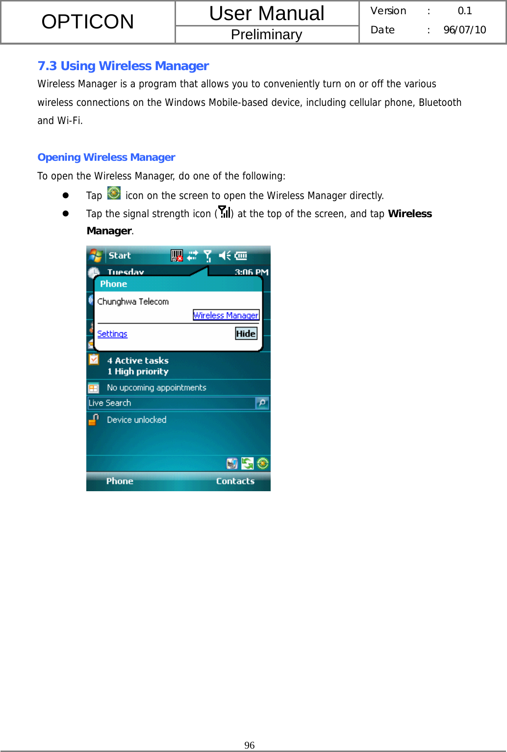 User Manual OPTICON Preliminary Version :  0.1 Date : 96/07/10  96  7.3 Using Wireless Manager Wireless Manager is a program that allows you to conveniently turn on or off the various wireless connections on the Windows Mobile-based device, including cellular phone, Bluetooth and Wi-Fi.  Opening Wireless Manager To open the Wireless Manager, do one of the following: z Tap   icon on the screen to open the Wireless Manager directly. z Tap the signal strength icon ( ) at the top of the screen, and tap Wireless Manager.   