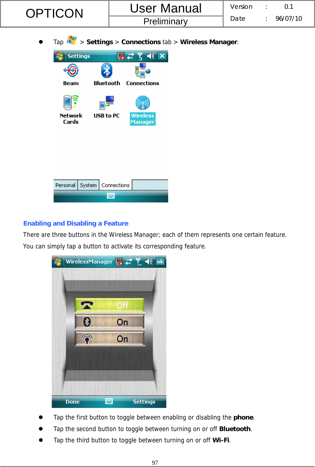 User Manual OPTICON Preliminary Version :  0.1 Date : 96/07/10  97  z Tap   &gt; Settings &gt; Connections tab &gt; Wireless Manager.   Enabling and Disabling a Feature There are three buttons in the Wireless Manager; each of them represents one certain feature. You can simply tap a button to activate its corresponding feature.             z Tap the first button to toggle between enabling or disabling the phone. z Tap the second button to toggle between turning on or off Bluetooth. z Tap the third button to toggle between turning on or off Wi-Fi.  
