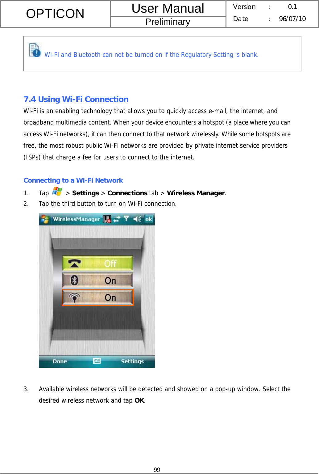 User Manual OPTICON Preliminary Version :  0.1 Date : 96/07/10  99        7.4 Using Wi-Fi Connection Wi-Fi is an enabling technology that allows you to quickly access e-mail, the internet, and broadband multimedia content. When your device encounters a hotspot (a place where you can access Wi-Fi networks), it can then connect to that network wirelessly. While some hotspots are free, the most robust public Wi-Fi networks are provided by private internet service providers (ISPs) that charge a fee for users to connect to the internet.  Connecting to a Wi-Fi Network 1. Tap   &gt; Settings &gt; Connections tab &gt; Wireless Manager. 2. Tap the third button to turn on Wi-Fi connection.   3. Available wireless networks will be detected and showed on a pop-up window. Select the desired wireless network and tap OK.  Wi-Fi and Bluetooth can not be turned on if the Regulatory Setting is blank. 