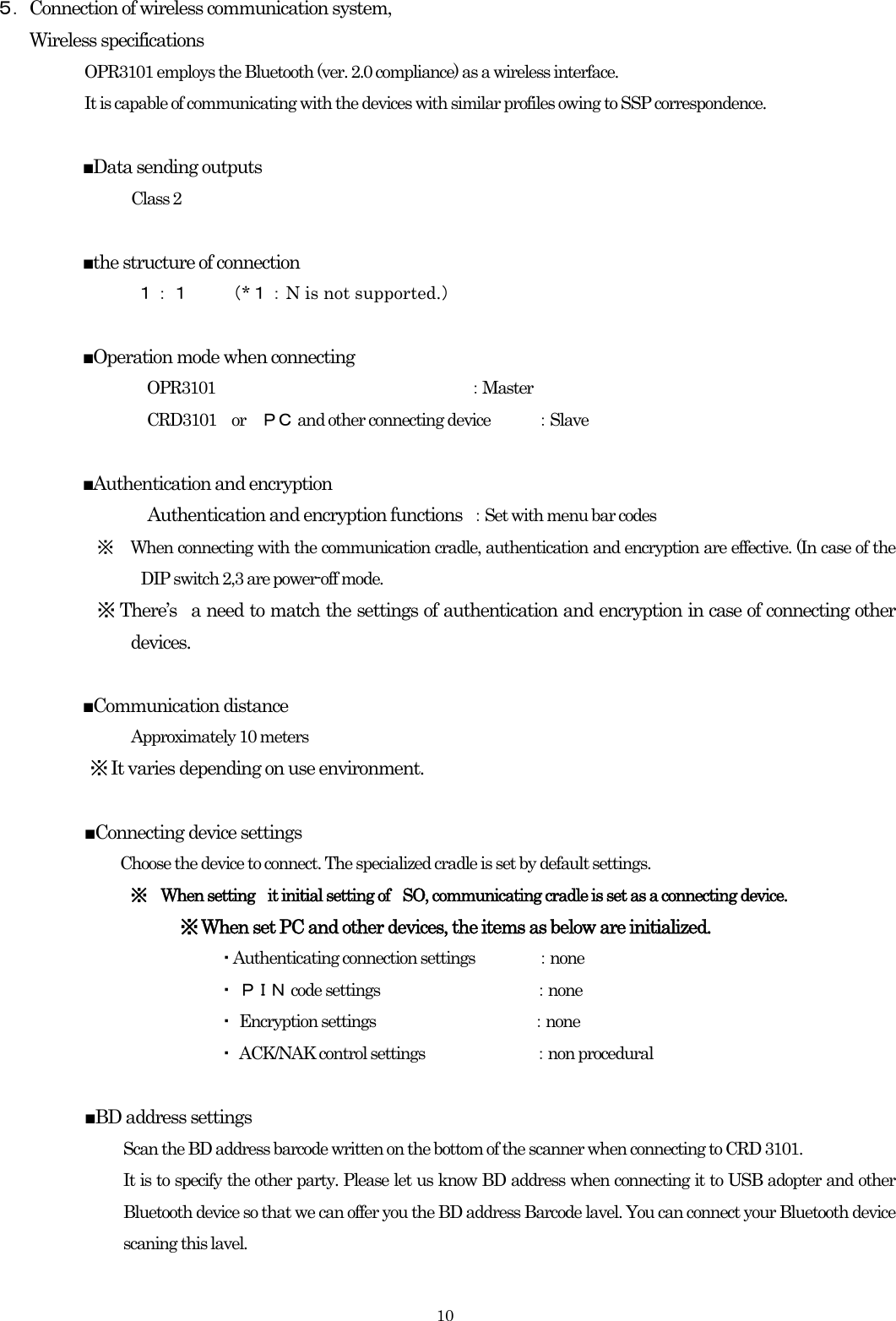    10５．Connection of wireless communication system, Wireless specifications   OPR3101 employs the Bluetooth (ver. 2.0 compliance) as a wireless interface. It is capable of communicating with the devices with similar profiles owing to SSP correspondence.  ■Data sending outputs   Class 2  ■the structure of connection   １：１    （*１：N is not supported.）  ■Operation mode when connecting OPR3101           ：Master CRD3101 or ＰＣ  and other connecting device  ：Slave  ■Authentication and encryption Authentication and encryption functions  ：Set with menu bar codes ※ When connecting with the communication cradle, authentication and encryption are effective. (In case of the DIP switch 2,3 are power-off mode. ※ There’s  a need to match the settings of authentication and encryption in case of connecting other devices.  ■Communication distance Approximately 10 meters ※ It varies depending on use environment.  ■Connecting device settings   Choose the device to connect. The specialized cradle is set by default settings.    ※  When setting    it initial setting of    SO, communicating cradle is set as a connecting device. ※ When set PC and other devices, the items as below are initialized. ・Authenticating connection settings    ：none ・ ＰＩＮ code settings                        ：none ・ Encryption settings               ：none ・ ACK/NAK control settings                 ：non procedural  ■BD address settings Scan the BD address barcode written on the bottom of the scanner when connecting to CRD 3101. It is to specify the other party. Please let us know BD address when connecting it to USB adopter and other Bluetooth device so that we can offer you the BD address Barcode lavel. You can connect your Bluetooth device scaning this lavel.  