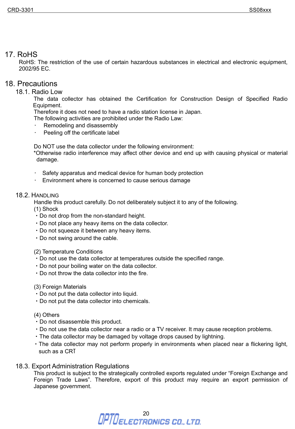 CRD-3301                                                                           SS08xxx  20       17. RoHS RoHS: The restriction of the use of certain hazardous substances in electrical and electronic equipment, 2002/95 EC.  18. Precautions 18.1. Radio Low The data collector has obtained the Certification for Construction Design of Specified Radio Equipment.   Therefore it does not need to have a radio station license in Japan. The following activities are prohibited under the Radio Law: •  Remodeling and disassembly •  Peeling off the certificate label  Do NOT use the data collector under the following environment: *Otherwise radio interference may affect other device and end up with causing physical or material damage.  •  Safety apparatus and medical device for human body protection •  Environment where is concerned to cause serious damage  18.2. HANDLING Handle this product carefully. Do not deliberately subject it to any of the following. (1) Shock ・Do not drop from the non-standard height. ・Do not place any heavy items on the data collector. ・Do not squeeze it between any heavy items. ・Do not swing around the cable.  (2) Temperature Conditions ・Do not use the data collector at temperatures outside the specified range. ・Do not pour boiling water on the data collector. ・Do not throw the data collector into the fire.  (3) Foreign Materials ・Do not put the data collector into liquid. ・Do not put the data collector into chemicals.  (4) Others ・Do not disassemble this product. ・Do not use the data collector near a radio or a TV receiver. It may cause reception problems. ・The data collector may be damaged by voltage drops caused by lightning. ・The data collector may not perform properly in environments when placed near a flickering light,          such as a CRT  18.3. Export Administration Regulations This product is subject to the strategically controlled exports regulated under “Foreign Exchange and Foreign Trade Laws”. Therefore, export of this product may require an export permission of Japanese government.  