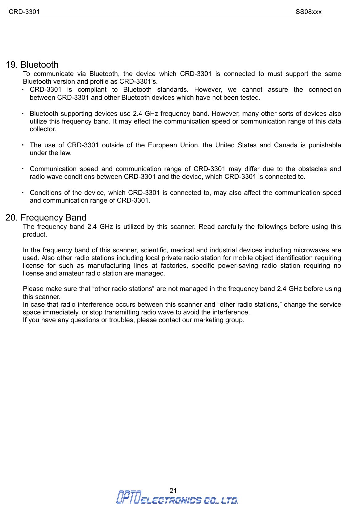 CRD-3301                                                                           SS08xxx  21       19. Bluetooth To communicate via Bluetooth, the device which CRD-3301 is connected to must support the same Bluetooth version and profile as CRD-3301’s.   ・ CRD-3301 is compliant to Bluetooth standards. However, we cannot assure the connection        between CRD-3301 and other Bluetooth devices which have not been tested.  ・ Bluetooth supporting devices use 2.4 GHz frequency band. However, many other sorts of devices also utilize this frequency band. It may effect the communication speed or communication range of this data collector.  ・ The use of CRD-3301 outside of the European Union, the United States and Canada is punishable under the law.  ・ Communication speed and communication range of CRD-3301 may differ due to the obstacles and radio wave conditions between CRD-3301 and the device, which CRD-3301 is connected to.  ・ Conditions of the device, which CRD-3301 is connected to, may also affect the communication speed and communication range of CRD-3301.  20. Frequency Band The frequency band 2.4 GHz is utilized by this scanner. Read carefully the followings before using this product.  In the frequency band of this scanner, scientific, medical and industrial devices including microwaves are used. Also other radio stations including local private radio station for mobile object identification requiring license for such as manufacturing lines at factories, specific power-saving radio station requiring no license and amateur radio station are managed.  Please make sure that “other radio stations” are not managed in the frequency band 2.4 GHz before using this scanner. In case that radio interference occurs between this scanner and “other radio stations,” change the service space immediately, or stop transmitting radio wave to avoid the interference. If you have any questions or troubles, please contact our marketing group.                    