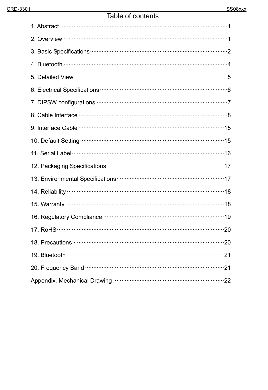CRD-3301                                                                           SS08xxx  Table of contents 1. Abstract ·····································································································1 2. Overview ···································································································1 3. Basic Specifications···················································································2 4. Bluetooth ···································································································4 5. Detailed View·····························································································5 6. Electrical Specifications ·············································································6 7. DIPSW configurations ···············································································7 8. Cable Interface ··························································································8 9. Interface Cable ························································································15 10. Default Setting ·······················································································15 11. Serial Label····························································································16 12. Packaging Specifications·······································································17 13. Environmental Specifications·································································17 14. Reliability ·······························································································18 15. Warranty ································································································18 16. Regulatory Compliance ·········································································19 17. RoHS·····································································································20 18. Precautions ···························································································20 19. Bluetooth ·······························································································21 20. Frequency Band ····················································································21 Appendix. Mechanical Drawing ···································································22    