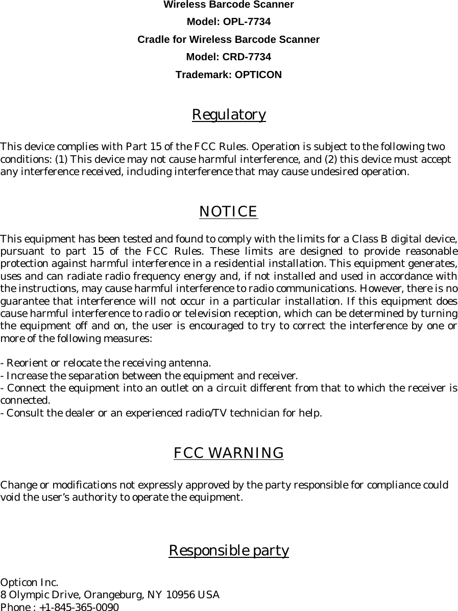     Wireless Barcode Scanner Model: OPL-7734 Cradle for Wireless Barcode Scanner Model: CRD-7734 Trademark: OPTICON   Regulatory  This device complies with Part 15 of the FCC Rules. Operation is subject to the following two conditions: (1) This device may not cause harmful interference, and (2) this device must accept any interference received, including interference that may cause undesired operation.   NOTICE  This equipment has been tested and found to comply with the limits for a Class B digital device, pursuant to part 15 of the FCC Rules. These limits are designed to provide reasonable protection against harmful interference in a residential installation. This equipment generates, uses and can radiate radio frequency energy and, if not installed and used in accordance with the instructions, may cause harmful interference to radio communications. However, there is no guarantee that interference will not occur in a particular installation. If this equipment does cause harmful interference to radio or television reception, which can be determined by turning the equipment off and on, the user is encouraged to try to correct the interference by one or more of the following measures:  - Reorient or relocate the receiving antenna. - Increase the separation between the equipment and receiver. - Connect the equipment into an outlet on a circuit different from that to which the receiver is connected. - Consult the dealer or an experienced radio/TV technician for help.   FCC WARNING  Change or modifications not expressly approved by the party responsible for compliance could void the user’s authority to operate the equipment.    Responsible party  Opticon Inc. 8 Olympic Drive, Orangeburg, NY 10956 USA Phone : +1-845-365-0090  
