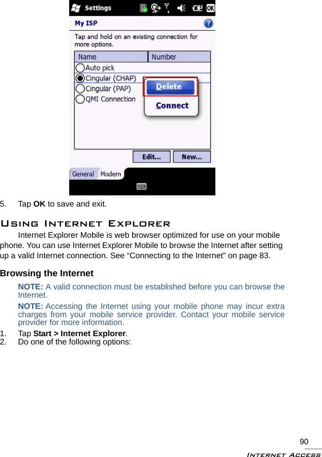 Internet Access905. Tap OK to save and exit.Using Internet ExplorerInternet Explorer Mobile is web browser optimized for use on your mobile phone. You can use Internet Explorer Mobile to browse the Internet after setting up a valid Internet connection. See “Connecting to the Internet” on page 83.Browsing the InternetNOTE: A valid connection must be established before you can browse theInternet. NOTE: Accessing the Internet using your mobile phone may incur extracharges from your mobile service provider. Contact your mobile serviceprovider for more information.1. Tap Start &gt; Internet Explorer.2. Do one of the following options: