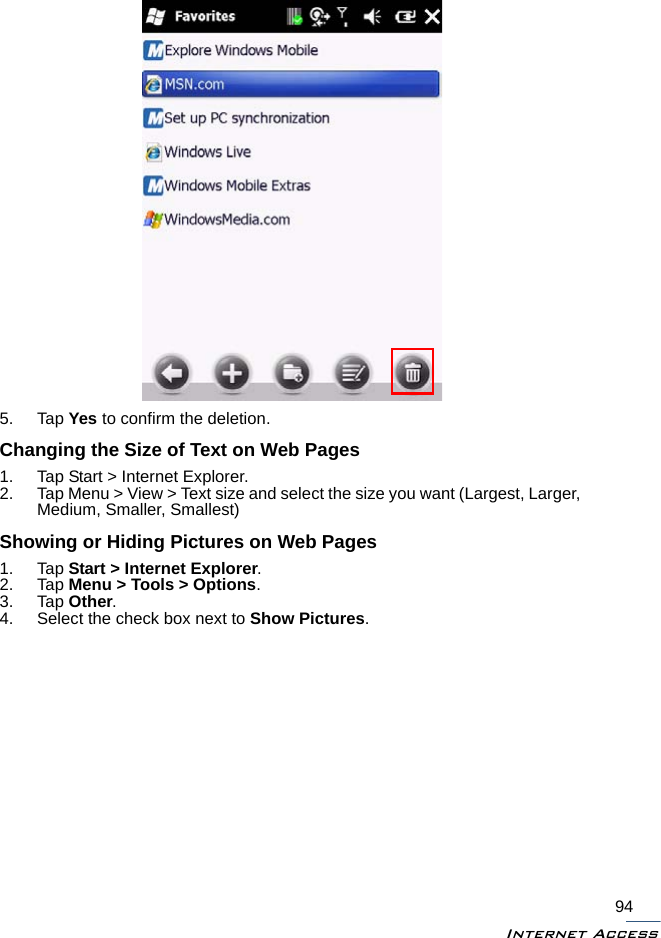 Internet Access945. Tap Yes to confirm the deletion.Changing the Size of Text on Web Pages1. Tap Start &gt; Internet Explorer.2. Tap Menu &gt; View &gt; Text size and select the size you want (Largest, Larger, Medium, Smaller, Smallest)Showing or Hiding Pictures on Web Pages1. Tap Start &gt; Internet Explorer. 2. Tap Menu &gt; Tools &gt; Options. 3. Tap Other. 4. Select the check box next to Show Pictures.