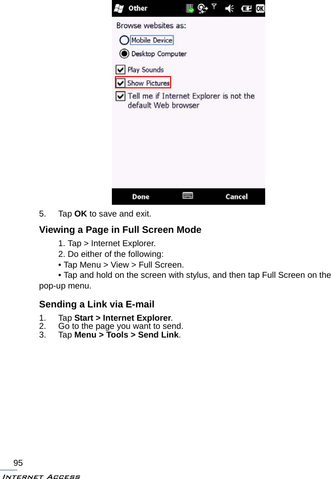 Internet Access955. Tap OK to save and exit.Viewing a Page in Full Screen Mode1. Tap &gt; Internet Explorer.2. Do either of the following:• Tap Menu &gt; View &gt; Full Screen.• Tap and hold on the screen with stylus, and then tap Full Screen on the pop-up menu.Sending a Link via E-mail1. Tap Start &gt; Internet Explorer.2. Go to the page you want to send.3. Tap Menu &gt; Tools &gt; Send Link.