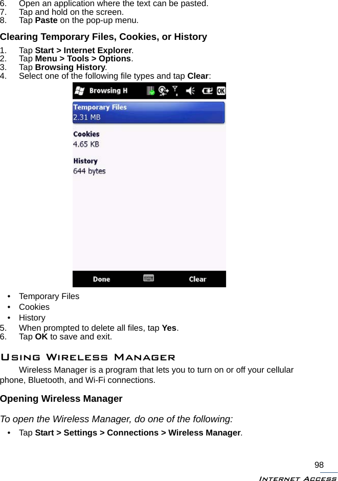 Internet Access986. Open an application where the text can be pasted.7. Tap and hold on the screen.8. Tap Paste on the pop-up menu.Clearing Temporary Files, Cookies, or History1. Tap Start &gt; Internet Explorer.2. Tap Menu &gt; Tools &gt; Options.3. Tap Browsing History.4. Select one of the following file types and tap Clear:• Temporary Files• Cookies•History5. When prompted to delete all files, tap Yes.6. Tap OK to save and exit.Using Wireless ManagerWireless Manager is a program that lets you to turn on or off your cellular phone, Bluetooth, and Wi-Fi connections.Opening Wireless ManagerTo open the Wireless Manager, do one of the following:•Tap Start &gt; Settings &gt; Connections &gt; Wireless Manager.